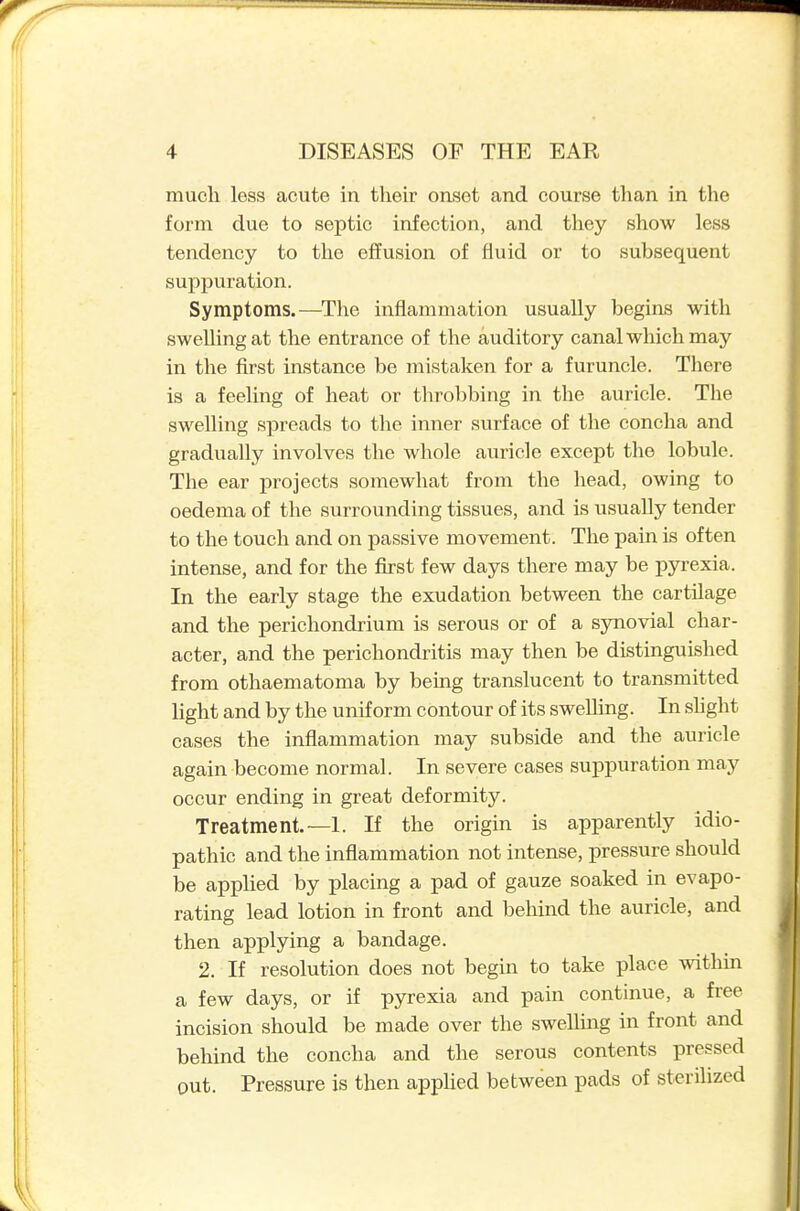 much less acute in their onset and course tlian in the form due to septic infection, and they show less tendency to the effusion of fluid or to subsequent suppuration. Symptoms.—The inflammation usually begins with swelling at the entrance of the auditory canal which may in the first instance be mistaken for a furuncle. There is a feeling of heat or throbbing in the auricle. The swelling spreads to the inner surface of the concha and gradually involves the whole auricle except the lobule. The ear projects somewhat from the head, owing to oedema of the surrounding tissues, and is usually tender to the touch and on passive movement. The pain is often intense, and for the first few days there may be pyrexia. In the early stage the exudation between the cartUage and the perichondrium is serous or of a sjmovial char- acter, and the perichondritis may then be distinguished from othaematoma by being translucent to transmitted light and by the uniform contour of its swelling. In shght cases the inflammation may subside and the auricle again become normal. In severe cases suppuration may occur ending in great deformity. Treatment.—1. If the origin is apparently idio- pathic and the inflammation not intense, pressure should be applied by placing a pad of gauze soaked in evapo- rating lead lotion in front and behind the auricle, and then applying a bandage. 2. If resolution does not begin to take place withm a few days, or if pjTexia and pain continue, a free incision should be made over the swelling in front and behind the concha and the serous contents pressed out. Pressure is then appUed between pads of sterilized