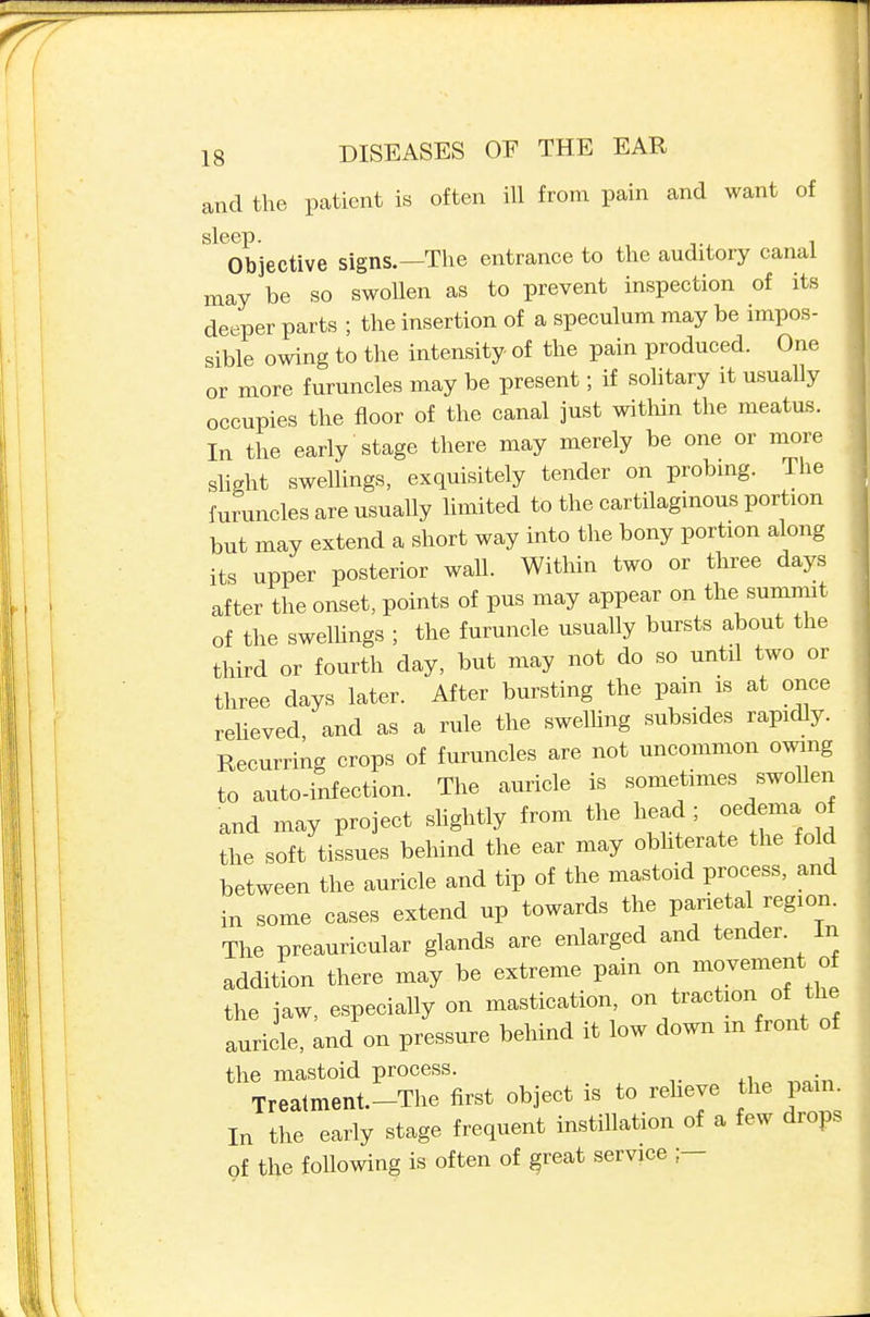 and the patient is often ill from pain and want of Objective signs.—The entrance to the auditory canal may be so swollen as to prevent inspection of its deeper parts ; the insertion of a speculum may be impos- sible owing to the intensity of the pain produced. One or more furuncles may be present; if solitary it usually occupies the floor of the canal just within the meatu.s. In the early stage there may merely be one or more shght swellings, exquisitely tender on probmg. The furuncles are usually hmited to the cartilaginous portion but may extend a short way into the bony portion along its upper posterior wall. Within two or three days after the onset, points of pus may appear on the summit of the swelhngs ; the furuncle usually bursts about the third or fourth day, but may not do so until two or three days later. After bursting the pain is at once reheved, and as a rule the swelhng subsides rapidly. Recurring crops of furuncles are not uncommon owing to auto-infection. The auricle is sometimes swollen and may project shghtly from the head; oedema of the soft tissues behind the ear may obhterate the fold between the auricle and tip of the mastoid process, and in some cases extend up towards the parietal region. The preauricular glands are enlarged and tender. In addition there may be extreme pain on movement ^ the jaw, especially on mastication, on traction of the auricle, and on pressure behind it low down m front of the mastoid process. Treatment.-The first object is to reheye the pain. In the early stage frequent instillation of a few drops of the following is often of ^reat service ;—