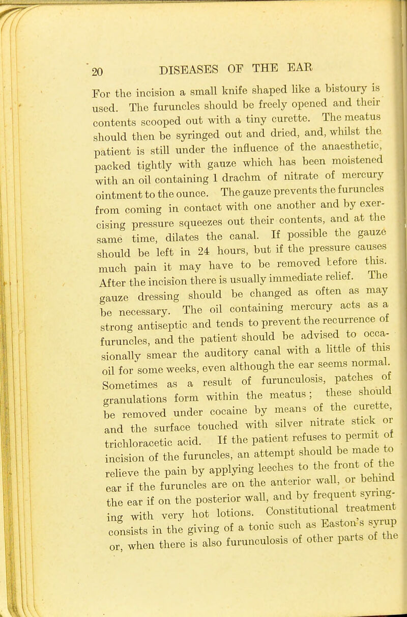 For the incision a small knife shaped like a bistoury is used. The furuncles should be freely opened and their contents scooped out with a tiny curette. The meatus should then be syringed out and dried, and, whilst the patient is still under the influence of the anaesthetic, packed tightly with gauze which has been moistened with an oil containing 1 drachm of nitrate of mercury ointment to the ounce. The gauze prevents the furuncles from coming in contact with one another and by exer- cising pressure squeezes out their contents, and at the same time, dilates the canal. If possible the gauze should be left in 24 hours, but if the pressure causes much pain it may have to be removed before this. After the incision there is usually immediate rehet. Ihe gauze dressing should be changed as often as may be necessary. The oil containing mercury acts as a strong antiseptic and tends to prevent the recurrence of furuncles, and the patient should be advised to occa- - sionally smear the auditory canal with a little of this oil for some weeks, even although the ear seems normal Sometimes as a result of furunculosis, patches of granulations form within the meatus ; these should be removed under cocaine by means of the curette, and the surface touched with silver nitrate stick or trichloracetic acid. If the patient refuses to permit of incision of the furuncles, an attempt should be made to relieve the pain by applying leeches to -nt of the ear if the furuncles are on the anterior wall, oi behind the ear if on the posterior wall, and by frequent syring- ng with very hot lotions. Constitutional treatment consists in the giving of a tonic such as Easton s syrup or when there is also furunculosis of other parts of the