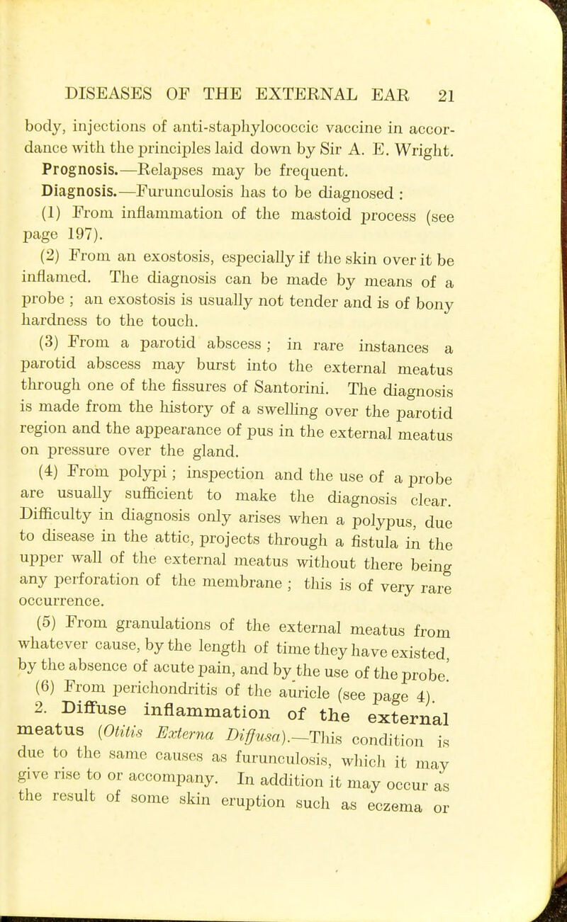 body, injections of anti-staphylococcic vaccine in accor- dance with the principles laid down by Sir A. E. Wright. Prognosis.—Relapses may be frequent. Diagnosis.—Fui-unculosis has to be diagnosed : (1) From inflammation of the mastoid process (see page 197). (2) From an exostosis, especially if the skin over it be inflamed. The diagnosis can be made by means of a probe ; an exostosis is usually not tender and is of bony hardness to the touch. (3) From a parotid abscess; in rare instances a parotid abscess may burst into the external meatus through one of the fissures of Santorini. The diagnosis is made from the history of a swelhng over the parotid region and the appearance of pus in the external meatus on pressure over the gland. (4) From polypi; inspection and the use of a probe are usually sufficient to make the diagnosis clear. Difficulty in diagnosis only arises when a polypus, due to disease in the attic, projects through a fistula in the upper wall of the external meatus without there being any perforation of the membrane ; this is of very rare occurrence. (5) From granulations of the external meatus from whatever cause, by the length of time they have existed by the absence of acute pain, and by the use of the probe' (6) From perichondritis of the auricle (see page 4) 2. Diffuse inflammation of the external meatus (Otitis Externa Diffusa).~This condition is due to the same causes as furunculosis, which it may give rise to or accompany. In addition it may occur as the result of some skin eruption such as eczema or