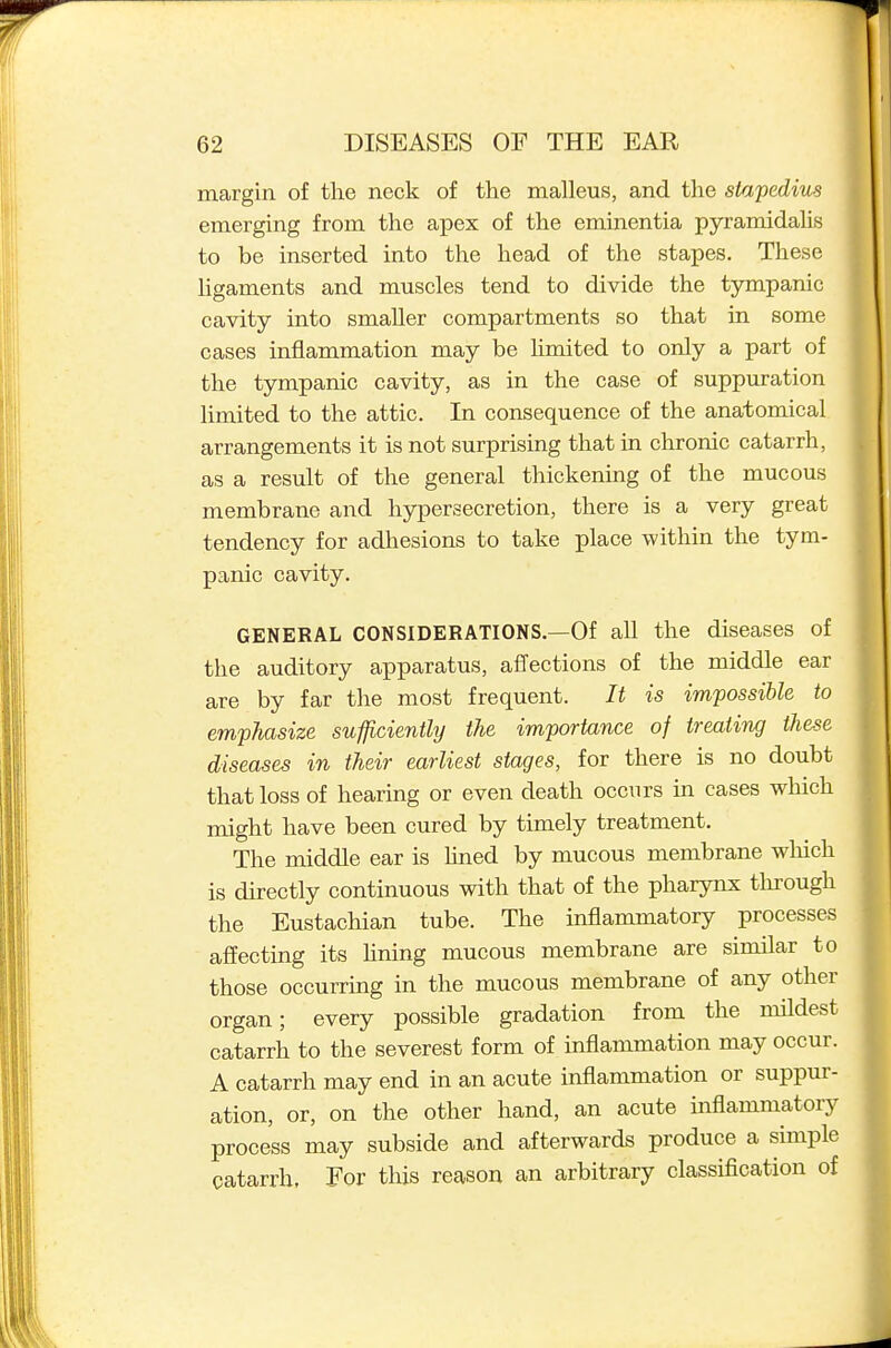 margin of the neck of the malleus, and the stapedius emerging from the apex of the eminentia pyramidahs to be inserted into the head of the stapes. These ligaments and muscles tend to divide the tympanic cavity into smaller compartments so that in some cases inflammation may be hmited to only a part of the tympanic cavity, as in the case of suppuration limited to the attic. In consequence of the anatomical arrangements it is not surprising that in chronic catarrh, as a result of the general thickening of the mucous membrane and hypersecretion, there is a very great tendency for adhesions to take place within the tym- panic cavity. GENERAL CONSIDERATIONS.—Of aU the diseases of the auditory apparatus, affections of the middle ear are by far the most frequent. It is impossible to emphasize sufficiently the importance of treating these diseases in their earliest stages, for there is no doubt that loss of hearing or even death occurs in cases which might have been cured by timely treatment. The middle ear is Hned by mucous membrane wliich is directly continuous with that of the pharynx thi'ough the Eustachian tube. The inflammatory processes affecting its hning mucous membrane are similar to those occurring in the mucous membrane of any other organ; every possible gradation from the mildest catarrh to the severest form of inflammation may occur. A catarrh may end in an acute inflammation or suppur- ation, or, on the other hand, an acute inflammatory process may subside and afterwards produce a simple catarrh. For this reason an arbitrary classification of