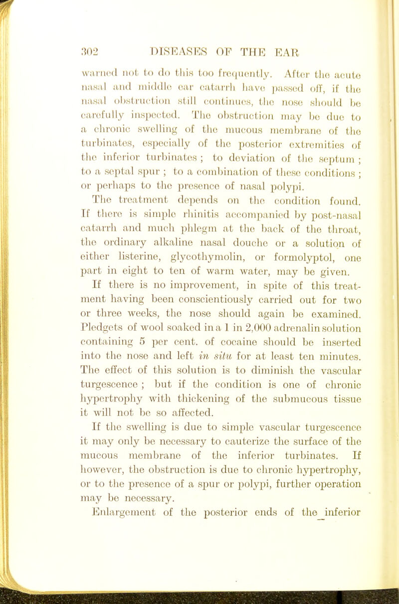 DTSEARR.S OP TH R EAR watiHMl not U) do this too frequently. Ai'tc^r the acute uawa,! and uiiddki ear catai'iii liave j)a8,sed off, if the ua.sal obstruction still contiiuics, the no.se fshould be carefully inspected. The obstruction may be due to a chronic swelling of the nuicous membrane of the turbinates, especially of the posterior extremities of the inferior turbinates ; to deviation of the septum ; to a septal spur ; to a combination of these conditions ; or perhaps to the presence of nasal polypi. The treatment depends on the condition found. If there is simple I'hinitis accompanied by post-nasal catarrh and much phlegm at the back of the throat, the ordinary alkaline nasal douclie or a solution of either listerine, glycothymolin, or formolyptol, one part in eight to ten of warm water, may be given. If there is no improvement, in spite of this treat- ment having been conscientiously carried out for two or three weeks, the nose should again be examined. Pledgets of wool soaked in a 1 in 2,000 adrenalin solution containing 5 per cent, of cocaine sliould be inserted into the nose and left in situ for at least ten minutes. The effect of this solution is to diminish the vascular turgescence ; but if the condition is one of chronic hypertrophy with thickening of the submucous tissue it will not be so affected. If the swelling is due to simple vascular turgescence it may only be necessary to cauterize the surface of the mucous membrane of the inferior turbinates. If however, the obstruction is due to chronic hypertrophy, or to the presence of a spur or polypi, further operation may be necessary. Enlargement of the posterior ends of the inferior