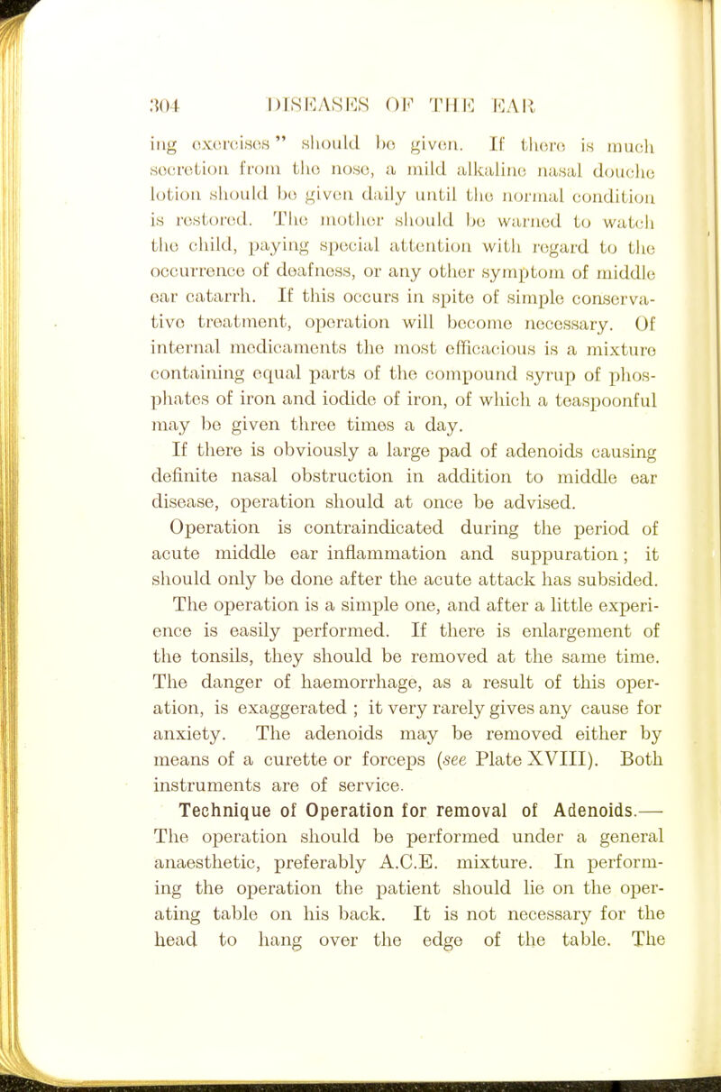 l)I8li:ASES Oli^ THE EAIl iiig oxorcisos sliould l)o g'lvv.n. If thoro is much soci-oLioa i'foiu tlio iioso, a mild alkaliuo uasai douclio lotion should bo jfivuu daily until tlio uoi'iual condition is restored. The mother should he warned to watch the child, paying special attention with nigard to the occurrence of deafness, or any other symptom of middle oar catarrh. If this occurs in spite of simple coaserva- tivo treatment, operation will become necessary. Of internal medicaments the most efficacious is a mixture containing equal parts of the compound syrup of phos- pliates of iron and iodide of iron, of which a teaspoonful may be given three times a day. If there is obviously a large pad of adenoids causing definite nasal obstruction in addition to middle ear disease, operation should at once be advised. Oj)eration is contraindicated during the period of acute middle ear inflammation and suppuration; it should only be done after the acute attack has subsided. The operation is a simple one, and after a little experi- ence is easily performed. If there is enlargement of the tonsils, they should be removed at the same time. The danger of haemorrhage, as a result of this oper- ation, is exaggerated ; it very rarely gives any cause for anxiety. The adenoids may be removed either by means of a curette or forceps (see Plate XVIII). Both instruments are of service. Technique of Operation for removal of Adenoids.—■ The operation should be performed under a general anaesthetic, preferably A.C.E. mixture. In perform- ing the operation the patient should lie on the oj)er- ating table on his back. It is not necessary for the head to liang over the edge of the table. The