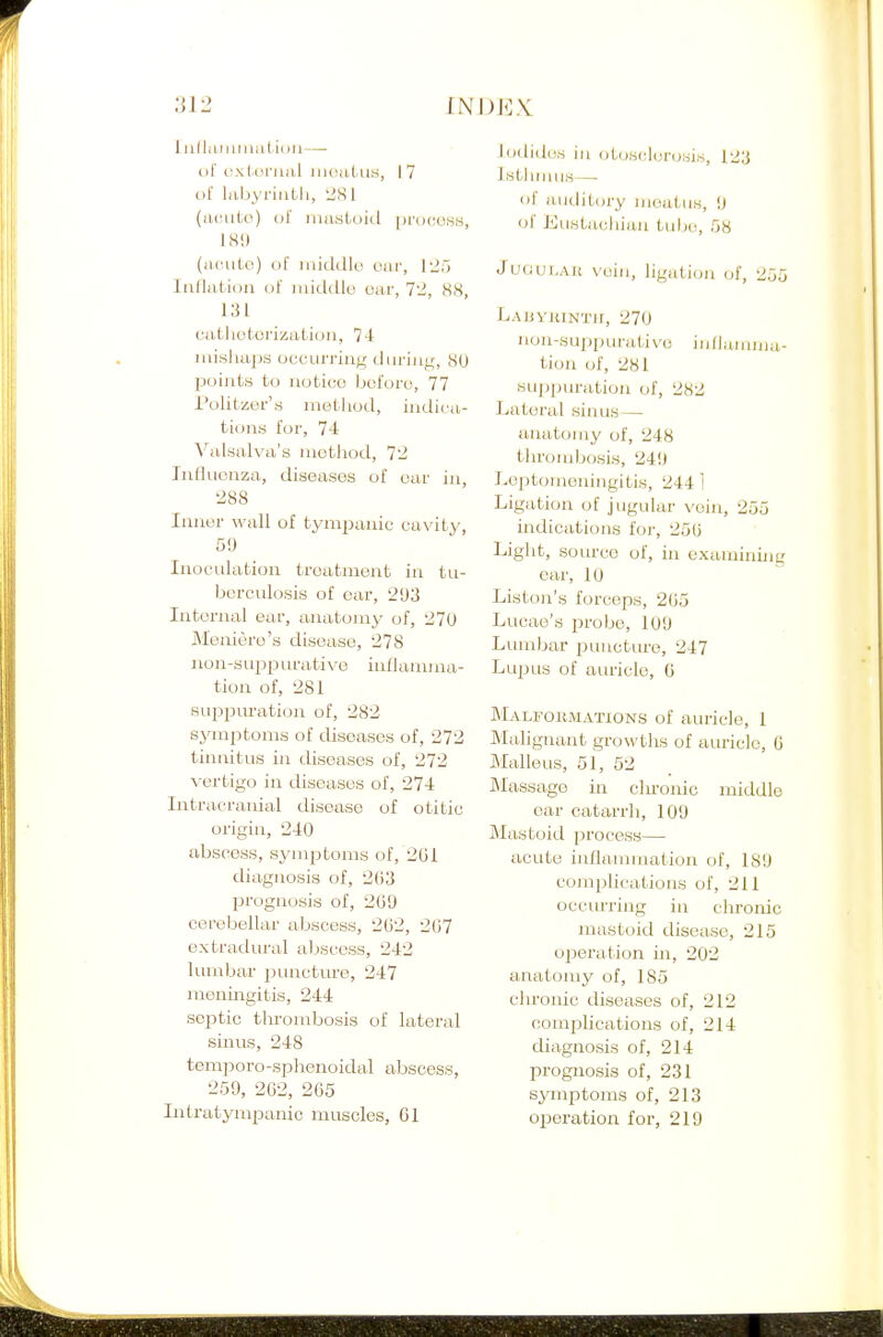 I iidiii iiniiit ii )]i — t)t'i;.\(.(_inia,l iiioiil-ius, 17 of liibyriiiLh, 2S1 (iuuito) of nuistoid proooKH, 18!) (juuito) ol' iiiicldit) our, 125 Infliitioii of middle car, 72, 88, 131 ciifcliotorizaUuii, 7-1: misliaiJS occurring diiriuir, 80 points to notice before, 77 i'olitzer'.s metliod, indicvi- tions for, 7-1: Valsalva's uiethod, 72 Influenza, diseases of oar in, 288 Inner wall of tympanic cavity, 50 Inoculation treatment in tu- berculosis of oar, 203 Internal ear, anatomy of, 270 Meniere's disease, 278 non-sujDpurative inflamma- tion of, 281 Buppm'ation of, 282 symptoms of diseases of, 272 tinnitus i)i diseases of, 272 ^■ertigo in diseases of, 274 Intracranial disease of otitic origin, 240 abscess, symptoms of, 2G1 diagjiosis of, 203 prognosis of, 2G0 cerebellar abscess, 262, 207 extradiu-al abscess, 242 lumbar puncture, 247 meningitis, 244 septic thrombosis of lateral sinus, 248 temporo-sphenoidal abscess, 250, 262, 265 Intratympanic muscles, 61 Iodides in otosclerosis, 123 Istliiniis— of auditory meatus, 0 of Eustachian tube, 58 JuouT,Ait vein, ligation of, 255 Labyhintii, 270 non-suppurativo iullanmiu- tion of, 281 su])puration of, 282 Lateral sinus — anatomy of, 248 thrombosis, 240 Leptomeningitis, 2441 Ligation of jugular vein, 255 indications for, 256 Light, source of, in examining ear, 10 Liston's forceps, 265 Lucae's pvobe, 100 Lumbar punctm-e, 247 Lupus of auricle, G Malfokmations of auricle, 1 Malignant growths of auricle, 6 Malleus, 51, 62 ftlassage in clu'onic middle ear catarrli, 100 Mastoid process— acute inflammation of, 180 complications of, 211 occurring in chronic mastoid disease, 215 ojjeration in, 202 anatomy of, 185 cln-onic diseases of, 212 complications of, 214 diagnosis of, 214 prognosis of, 231 symptoms of, 213 operation for, 219