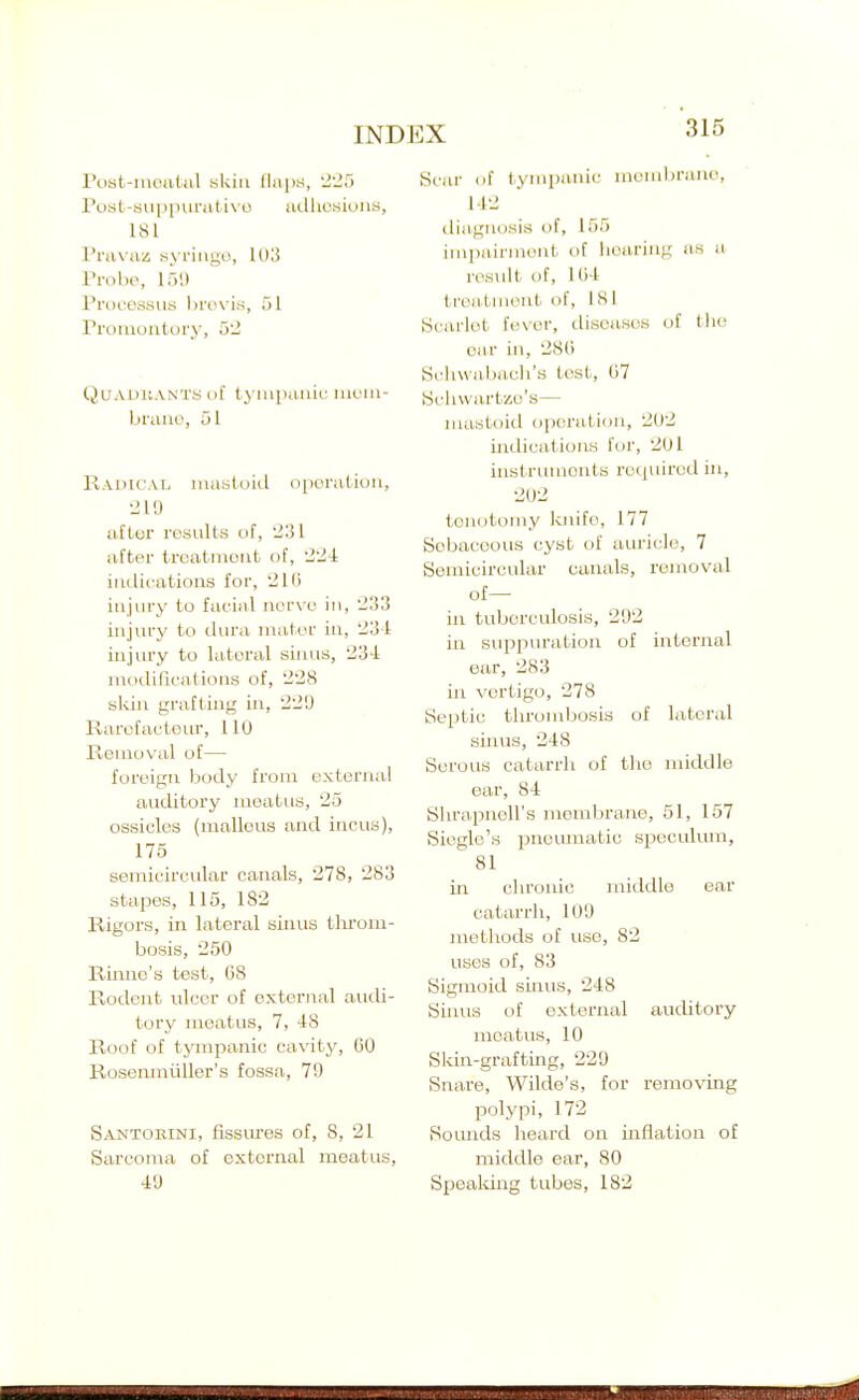 rost-inoutal skin (laps, 'Jli5 rost-suiiiuira( i\o adhosiuiis, ISl I'l'rtvaz syringe, 1UI5 Probe, 159 Processus hrox'is, 51 Promoutury, 52 QuADit.VNTM lit ty iiipaiiic uit'iu- braiio, 51 Radicat. niastoitl operation, •210 aflor results of, 231 after treatment of, 224: indications for, 'JIG injury to facial nerve in, '233 injurjr to dura mater in, '23-1 injury to lateral sinus, 23'-i: modifications of, 2'28 slsin grafting in, 229 Rarofacteiu', 110 Kemoval of— foreign body from external auditory meatus, '25 ossicles (malleus and incus), 175 semicircular canals, 278, '283 stapes, 115, 182 Rigors, in lateral sinus tlii'om- bosis, 250 Riniie's test, 68 Rodent ulcer of external audi- tory meatus, 7, 48 Roof of tjanpanic cavity, 60 Rosemnliller's fossa, 79 Santokini, fissures of, 8, 21 Sarcoma of external meatus, ■19 Scar of tymi)anic membrane, 112 tliagnosis of, 155 impairment of iioaring as a- result of, IG-t ti'eaXment of, 181 SciU'let fever, diseases of the oar in, 286 Scliwabacli's test, 67 Scliwartzo's— mastoid oporalioii, 202 indications for, '201 instruments required in, 202 tenotomy Icnifo, 177 Sebaceous cyst of auricle, 7 Semicircular canals, removal of— in tuberculosis, 292 in suppuration of internal ear, 283 in vertigo, 278 Septic thrombosis of lateral sinus, 248 Serous catarrli of the middle ear, 84 ShrapnoU's membrane, 51, 157 Siegle's pnemnatic speculum, 81 in chronic middle ear catarrh, 109 methods of use, 82 uses of, 83 Sigmoid smus, 248 Sinus of external auditory meatus, 10 Skin-grafting, 229 Snare, Wilde's, for removing polypi, 172 Soimds heard on inflation of middle ear, 80 Spealdng tubes, 182
