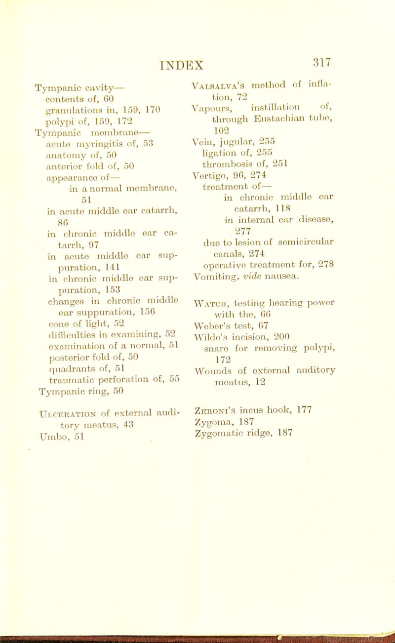 Tjanpanic cavity— contents of, CO granulations in, 159, 170 polypi of, 159, 172 Tympanic nionibruno— acuto myringitis of, 53 anatomy of, SO anterior fold of, 50 appearance of— in a normal membrano, 51 in acute middle ear catarrh, 86 in chronic middle ear ca- tarrh, 97 in acute middle ear sup- puration, 141 in chronic middle ear sup- puration, 153 changes in chronic middle ear suppuration, 156 cone of light, 52 difficulties in examining, 52 examination of a normal, 51 posterior fold of, 50 quadrants of, 51 traumatic perforation of, 55 Tympanic ring, 50 Ulceration of external audi- tory meatus, 43 Umbo, 51 Valsalva's method of infla- tion, 72 Vapours, instillation of, through Eustachian tube, 102 Vein, jugular, 255 ligation of, 255 tlirombosis of, 251 Vertigo, 96, 274 treatment of— in chronic middle oar catarrh, 118 in internal ear disease, 277 due to lesion of semicircular canals, 274 operative treatment for, 278 Vomiting, vide nausea. Watch, testing hearing power witli the, 66 Weber's tost, 67 Wilde's incision, 200 snare for removing polypi, 172 Wounds of external auditory meatus, 12 Zkboni's incus hook, 177 Zygoma, 187 Zygomatic ridge, 187