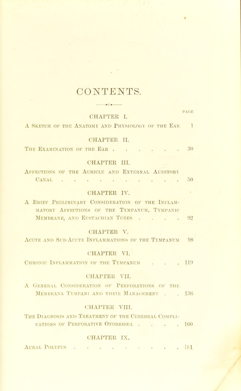 CONTENTS. r.KCE CHAPTER I. A Sketch of the Anatomy and Physiology of the Eah 1 CHAPTER II. The Examination of the Ear 30 CHAPTER III. Affections of the Auricle and External Auditory Canai 50 CHAPTER IV. A Brief Preliminary Consideration of the Inflam- matory Affections of the Tympanum, Tympanic Membrane, and Eustachian Tubes .... !)2 CHAPTER V. Acute and Sub-Acute Inflammations of the Tympanum: 98 CHAPTER VI. Chronic Inflammation of the Tympanum . . . im CHAPTER VII. A General Consideration of Perforations of the Mem Bit an a Tympani and their Management . . 136 chapter vnr. The Diagnosis and Treatment of the Cerebral Compli- cations of Perforative Otohrhcea .... 1G0 CHAPTER IN. Aural Polypus 161