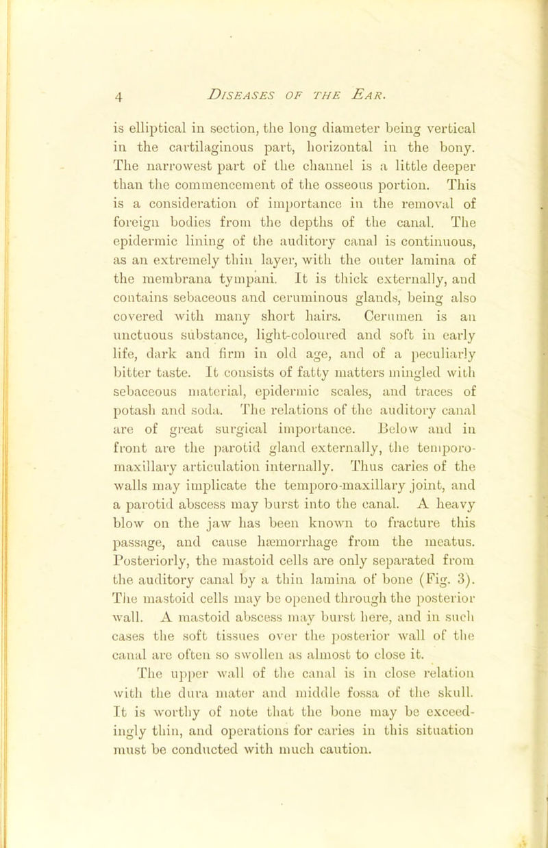 is elliptical in section, the long diameter being vertical in the cartilaginous part, horizontal in the bony. The narrowest part of the channel is a little deeper than the commencement of the osseous portion. This is a consideration of importance in the removal of foreign bodies from the depths of the canal. The epidermic lining of the auditory canal is continuous, as an extremely thin layer, with the outer lamina of the membrana tympani. It is thick externally, and contains sebaceous and ceruminous glands, being also covered with many short hairs. Cerumen is an unctuous substance, light-coloured and soft in early life, dark and firm in old age, and of a peculiarly bitter taste. It consists of fatty matters mingled with sebaceous material, epidermic scales, and traces of potash and soda. The relations of the auditory canal are of great surgical importance. Below and in front are the parotid gland externally, the temporo- maxillary articulation internally. Thus caries of the walls may implicate the temporo-maxillary joint, and a parotid abscess may burst into the canal. A heavy blow on the jaw has been known to fracture this passage, and cause haemorrhage from the meatus. Posteriorly, the mastoid cells are only separated from the auditory canal by a thin lamina of bone (Fig. 3). The mastoid cells may be opened through the posterior wall. A mastoid abscess may burst here, and in such cases the soft tissues over the posterior wall of the canal are often so swollen as almost to close it. The upper wall of the canal is in close relation with the dura mater and middle fossa of the skull. It is worthy of note that the bone may be exceed- ingly thin, and operations for caries in this situation must be conducted with much caution.