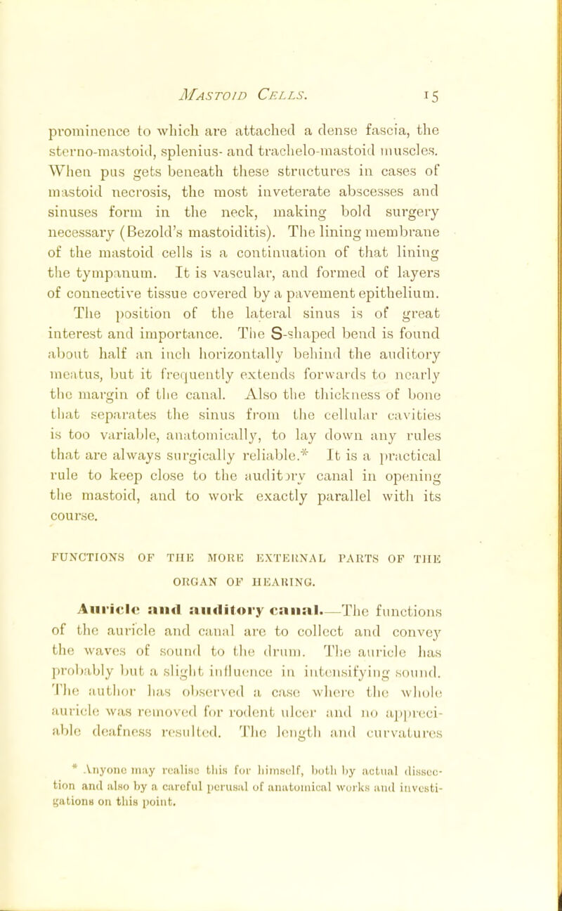 Mastoid Cells. prominence to which are attached a dense fascia, the sterno-mastoid, splenitis- and trachelo-mastoid muscles. When pus gets beneath these structures in cases of mastoid necrosis, the most inveterate abscesses and sinuses form in the neck, making bold surgery necessary (Bezold's mastoiditis). The lining membrane of the mastoid cells is a continuation of that lining the tympanum. It is vascular, and formed of layers of connective tissue covered by a pavement epithelium. The position of the lateral sinus is of great interest and importance. The S-shaped bend is found about half an inch horizontally behind the auditory meatus, but it frequently extends forwards to nearly the margin of the canal. Also the thickness of bone that separates the sinus from the cellular cavities is too variable, anatomically, to lay down any rules that are always surgically reliable.* It is a practical rule to keep close to the auditory canal in opening the mastoid, and to work exactly parallel with its course. FUNCTIONS OF THE MORE EXTERNAL PARTS OF THE ORGAN OF HEARING. Auricle and auditory canal—The functions of the auricle and canal are to collect and convey the waves of sound to the drum. The auricle has probably bui a slight influence Ln intensifying sound. The author has observed a case where the whole auricle was removed for rodent ulcer and no appreci able deafness resulted. The length and curvatures * Anyone may realise this for himself, both liy actual dissec- tion ami also liy a careful perusal of anatomical works and investi- gations on this point.