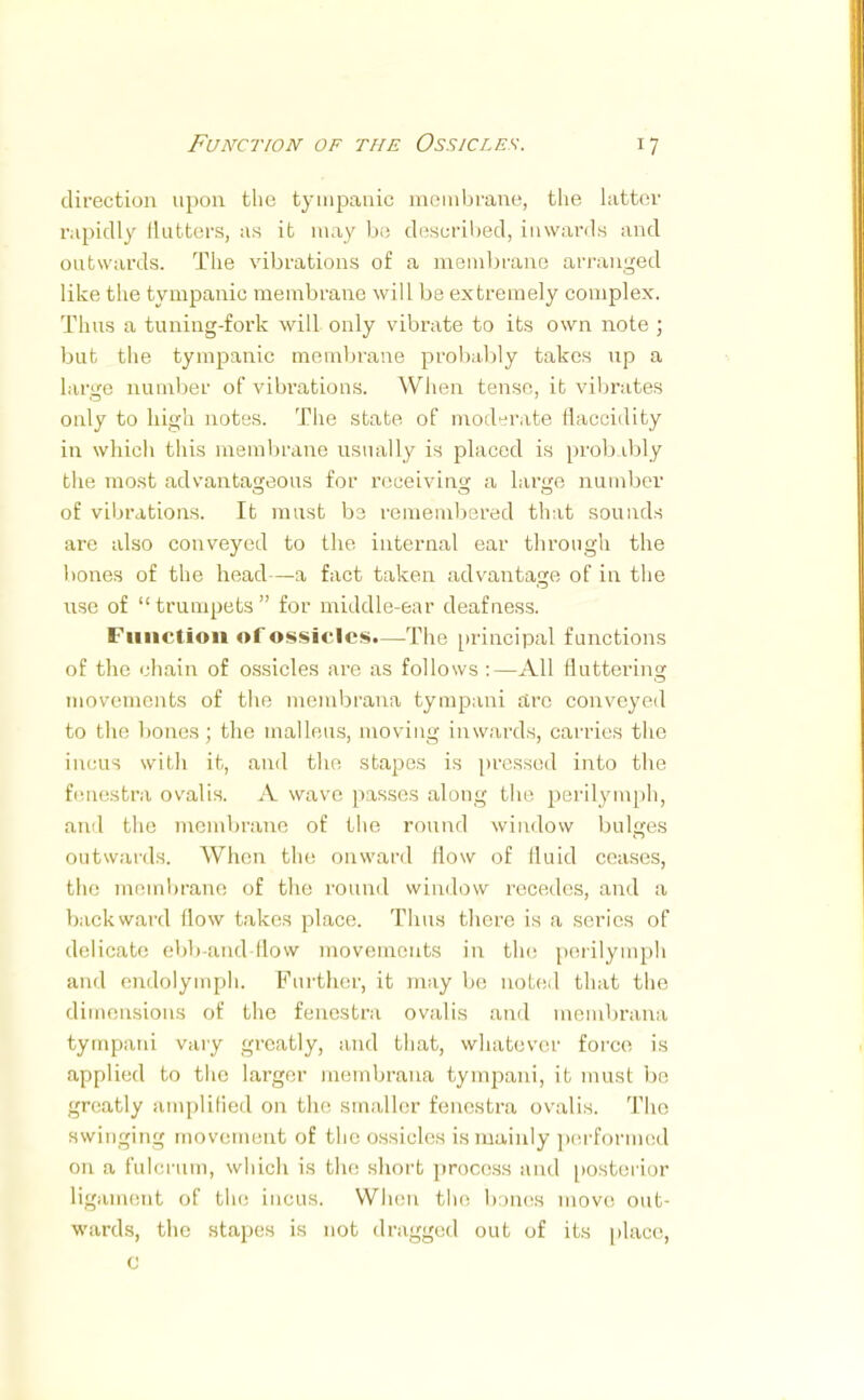 direction upon the tympanic membrane, tlie latter rapidly flutters, as it may be described, inwards and outwards. The vibrations of a membrane arranged like the tympanic membrane will be extremely complex. Thus a tuning-fork will only vibrate to its own note ; but the tympanic membrane probably takes up a large number of vibrations. When tense, it vibrates only to high notes. The state of moderate Haccidity in which this membrane usually is placed is probably the most advantageous for receiving a large number of vibrations. It must be remembered that sounds are also conveyed to the internal ear through the bones of the head—-a fact taken advantage of in the nse of trumpets for middle-ear deafness. Function of ossicles.—The principal functions of the chain of ossicles are as follows :—All fluttering; movements of the merabrana tympani arc conveyed to the bones ; the malleus, moving inwards, carries the incus with it, and the stapes is pressed into the fenestra ovalis. A wave passes along the perilymph, ami the membrane of the round window bulges outwards. When the onward How of lluid ceases, the membrane of the round window recedes, and a backward (low takes place. Thus there is a series of delicate ebb-and-flow movements in the perilymph and endolymph. Further, it may be noted that the dimensions of the fenestra ovalis and membrana tympani vary greatly, and that, whatever force is applied to the larger membrana tympani, it must be greatly amplified on the smaller fenestra ovalis. The swinging movement of the ossicles is mainly performed on a fulcrum, which is the short process and posterior ligament of the incus. When f lu- b mes move out- wards, the stapes is not dragged out of its place, c