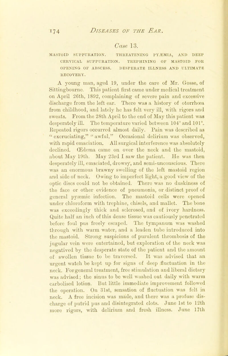 Case 13. MASTOID SUPPURATION. THREATENING PYJEMIA, AND DEEP CERVICAL SUPPURATION. TREPHINING OF MASTOID FOR OPENING OF ABSCESS. DESPERATE ILLNESS AND ULTIMATE RECOVERY. A young man, aged 19, under the care of Mr. Gosse, of Sittingbourno. This patient first came under medical treatment on April 26th, 1892, complaining of severe pain and excessive discharge from the left ear. There was a history of otorrhoea from childhood, and lately he has felt very ill, with rigors and sweats. From the 28th April to the end of May this patient was desperately ill. The temperature varied between 104° and 101°. Repeated rigors occurred almost daily. Pain was described as excruciating, -'awful. Occasional delirium was observed, with rapid emaciation. All surgical interference was absolutely declined. (Edema came on over the neck and the mastoid, about May 19th. May 23rd I saw the patient. He was then desperately ill, emaciated, drowsy, and semi-uncouscious. There was an enormous brawny swelling of the left mastoid region and side of neck. Owing to imperfect light, a good view of the optic discs could not be obtained. There was no duskiness of the face or other evidence of pneumonia, or distinct proof of general py;emic infection. The mastoid cells were opened under chloroform with trephine, chisels, and mallet. The bone was exceedingly thick and sclerosed, and of ivory hardness. Quite half an inch of this dense tissue was cautiously penetrated before foul pus freely escaped. The tympanum was washed through with warm water, and a leaden tube introduced into the mastoid. Strong suspicions of purulent thrombosis of the jugular vein were entertained, but exploration of the neck was negatived by the desperate state of the patient and the amount of swollen tissue to be traversed. It was advised that an urgent watch be kept up for signs of deep fluctuation in the neck. Forgeneral treatment, free stimulation aud liberal dietary was advised; the sinus to be well washed out daily with warm cvirbolised lotion. But little immediate improvement followed the operation. On 31st, sensation of fluctuation was fill in neck. A free incision was made, and there was a profuse dis- charge of putrid pus and disintegrated clots. June 1st to 12th more rigors, with delirium and fresh illness. June 17th