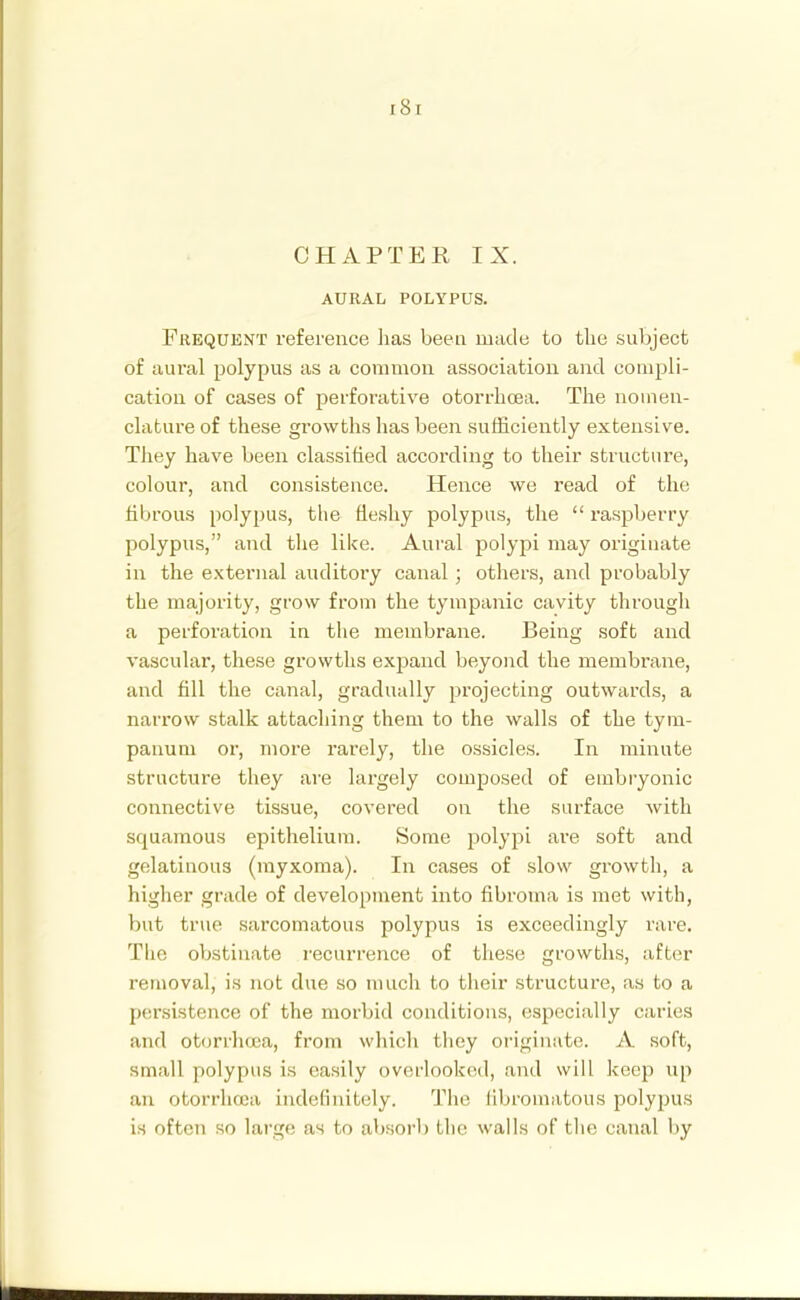 i8r CHAPTER IX. AURAL POLYPUS. Frequent reference has been made to the subject of aural polypus as a common association and compli- cation of cases of perforative otorrhoea. The nomen- clature of these growths has been sufficiently extensive. They have been classified according to their structure, colour, and consistence. Hence we read of the fibrous polypus, the fleshy polypus, the  raspberry polypus, and the like. Aural polypi may originate in the external auditory canal; others, and probably the majority, grow from the tympanic cavity through a perforation in the membrane. Being soft and vascular, these growths expand beyond the membrane, and fill the canal, gradually projecting outwards, a narrow stalk attaching them to the walls of the tym- panum or, more rarely, the ossicles. In minute structure they are largely composed of embryonic connective tissue, covered on the surface with squamous epithelium. Some polypi are soft and gelatinous (myxoma). In cases of slow growth, a higher grade of development into fibroma is met with, but true sarcomatous polypus is exceedingly rare. The obstinate recurrence of these growths, after removal, is not due so much to their structure, as to a persistence of the morbid conditions, especially caries and otorrhoea, from which they originate. A soft, small polypus is easily overlooked, and will keep up an otorrhoea indefinitely. The (ibromatous polypus is often so large as to absorb the walls of the canal by