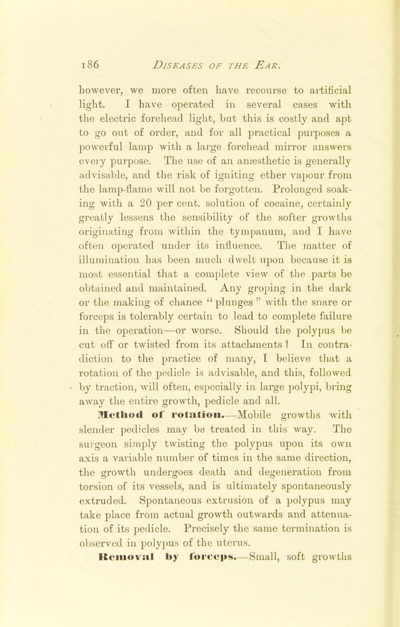 however, we more often have recourse to artificial light. I have operated in several cases with the electric forehead light, but this is costly and apt to go out of order, and for all practical purposes a powerful lamp with a large forehead mirror answers every purpose. The use of an anaesthetic is generally advisable, and the risk of igniting ether vapour from the lamp-flame will not be forgotten. Prolonged soak- ing with a 20 per cent, solution of cocaine, certainly greatly lessens the sensibility of the softer growths originating from within the tympanum, and I have often operated under its influence. The matter of illumination has been much dwelt upon because it is most essential that a complete view of the parts be obtained and maintained. Any groping in the dark or the making of chance  plunges  with the snare or forceps is tolerably certain to lead to complete failure m the operation—or worse. Should the polypus be cut off or twisted from its attachments 1 In contra- diction to the practice of many, T believe that a rotation of the pedicle is advisable, and this, followed by traction, will often, especially in large polypi, bring away the entire growth, pedicle and all. Method of rotation.—Mobile growths with slender pedicles may be treated in this way. The surgeon simply twisting the polypus upon its own axis a variable number of times in the same direction, the growth undergoes death and degeneration from torsion of its vessels, and is ultimately spontaneously extruded. Spontaneous extrusion of a polypus may take place from actual growth outwards and attenua- tion of its pedicle. Precisely the same termination is observed in polypus of the uterus. Removal by forceps.—Small, soft growths