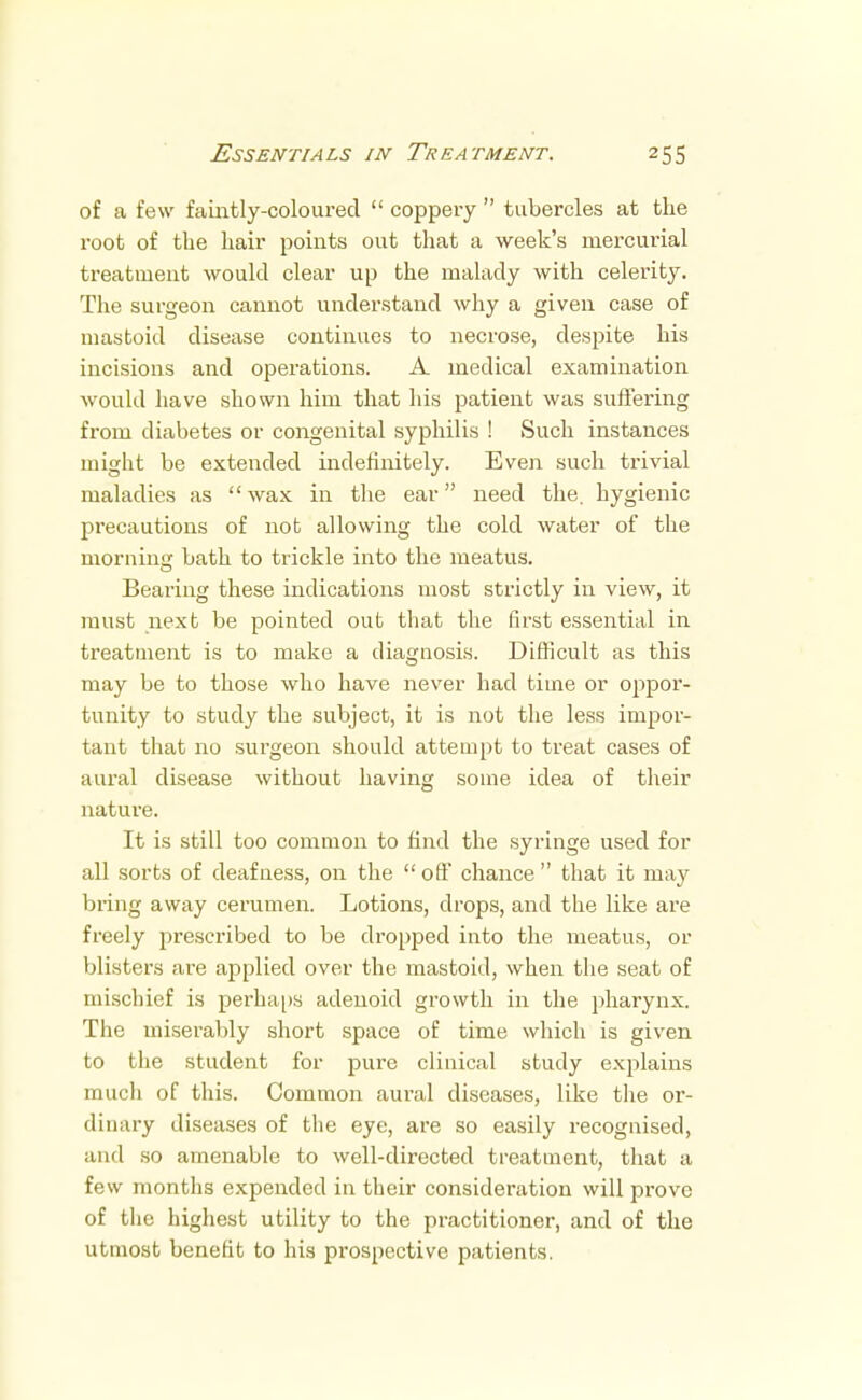 of a few faintly-coloured  coppery  tubercles at the root of the hair points out that a week's mercurial treatment would clear up the malady with celerity. The surgeon cannot understand why a given case of mastoid disease continues to necrose, despite his incisions and operations. A medical examination would have shown him that his patient was suffering from diabetes or congenital syphilis ! Such instances might be extended indefinitely. Even such trivial maladies as wax in the ear need the, hygienic precautions of not allowing the cold water of the morning bath to trickle into the meatus. Bearing these indications most strictly in view, it must next be pointed out that the first essential in treatment is to make a diagnosis. Difficult as this may be to those who have never had time or oppor- tunity to study the subject, it is not the less impor- tant that no surgeon should attempt to treat cases of aural disease without having some idea of their nature. It is still too common to find the syringe used for all sorts of deafness, on the  off chance  that it may bring away cerumen. Lotions, drops, and the like are freely prescribed to be dropped into the meatus, or blisters are applied over the mastoid, when the seat of mischief is perhaps adenoid growth in the pharynx. The miserably short space of time which is given to the student for pure clinical study explains much of this. Common aural diseases, like the or- dinary diseases of the eye, are so easily recognised, and so amenable to well-directed treatment, that a few months expended in their consideration will prove of the highest utility to the practitioner, and of the utmost benefit to his prospective patients.