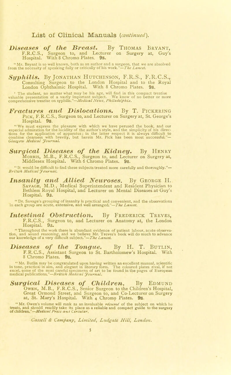 List of Clinical Manuals {continued). Diseases of the Breast. By Thomas Bryant, F.R.C.S., Surgeon to, and Lecturer on Surgery at, Guy's Hospital. With 8 Chromo Plates. 9s. Mr. Bryant is so well known, both as an author and a surgeon, that we are absolved from the necessity of speaking fully or critically of his work.—The Lancet. Syphilis. By Jonathan Hutchinson, F.R.S-, F.R.C.S., Consulting Surgeon to the London Hospital and to the Royal London Ophthalmic Hospital. With 8 Chromo Plates. 9s. ' The student, no matter what may be his age, will find in this compact treatise valuable presentation of a vastly important subject. We know of no better or more comprehensive treatise on syphilis.—Medical News, Philadelphia. Fractures and Dislocations. By T. Pickering Pick, F.R.C.S., Surgeon to, and Lecturer on Surgery at, St. George's Hospital. 9s.  We must express the pleasure with which we have perused the book, and our especial admiration for the lucidity of the author's style, and the simplicity of his direc- tions for the application of apparatus; in the latter respect it is always difficult to combine clearness with brevity, but herein Mr. Pick has been most successful.— Glasgow Medical Journal. Surgical Diseases of the Kidney. By Henry Morris, M.B., F.R.C.S., Surgeon to, and Lecturer on Surgery at, Middlesex Hospital. With 6 Chromo Plates. 9s.  It would be difficult to find these subjects treated more carefully and thoroughly.— British Medical Journal. Insanity and Allied Neuroses. By George H. Savage, M.D., Medical Superintendent and Resident Physician to Bethlem Royal Hospital, and Lecturer on Mental Diseases at Guy's Hospital. 93.  Dr. Savage's grouping of insanity is practical and convenient, and the observations In each group are acute, extensive, and well arranged.—The Lancet. Intestinal Obstruction. By Frederick Treves, F.R.C.S., Surgeon to, and Lecturer on Anatomy at, the London Hospital. 93.  Throughout the work there Is abundant evidence of patient labour, acute observa- tion, and sound reasoning, and we believe Mr. Treves's book will do much to advance our knowledge of a very difficult subject.—The Lancet. Diseases of the Tongue. By H. T. Butlin, F.R.C.S., Assistant Surgeon to St. Bartholomew's Hospital. With 8 Chromo Plates. 98.  Mr. Butlin may be congratulated upon having written an excellent manual, scientific in tone, practical in aim, and elegant in literary form. The coloured plates rival, if not excel, some of the most careful specimens of art to be found in the pages of European medical publications.—British Mediral Journal, Surgical Diseases of Children. By Edmund Owen, M.B., F.R.C.S., Senior Surgeon to the Children's Hospital, Great Ormond Street, and Surgeon to, and Co-Lecturer on Surgery at, St. Mary's Hospital. With 4 Chromo Plates. 93.  Mr. Owen's volume will rank as an invaluable r/sume' of the subject on which lie treats, and should readily take its place as a reliable and compact guide to the surgery of children.—Medical Press an-t Circular. Casscll it Company, Limited, Liutgatc Hill, London.