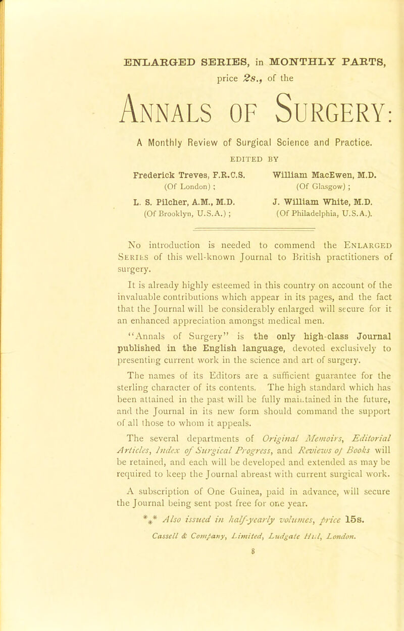 ENLARGED SERIES, in MONTHLY PARTS, price 2s., of the Annals of Surgery: A Monthly Review of Surgical Science and Practice. EDITED BY Frederick Treves, F.R.C.S. William MacEwen, M.D. (Of London) ; (Of Glasgow) ; L. S. Pilcher, A.M., M.D. J. William White, M.D. (Of Brooklyn, U.S.A.) ; (Of Philadelphia, U.S.A.). No introduction is needed to commend the Enlarged Stints of this well-known Journal to British practitioners of surgery. It is already highly esteemed in this country on account of the invaluable contributions which appear in its pages, and the fact that the Journal will be considerably enlarged will secure for it an enhanced appreciation amongst medical men. Annals of Surgery is the only high-class Journal published in the English language, devoted exclusively to presenting current work in the science and art of surgery. The names of its Editors are a sufficient guarantee for the sterling character of its contents. The high standard which has been attained in the past will be fully maintained in the future, and the Journal in its new form should command the support of all those to whom it appeals. The several departments of Original Memoirs, Editorial Articles, Index of Surgical Progress, and Reviews oj Books will be retained, and each will be developed and extended as may be required to keep the Journal abreast with current surgical work. A subscription of One Guinea, paid in advance, will secure the Journal being sent post free for one year. %* Also issued in half-yearly volumes, price 15s. Casscll & Company, Limited, Ludgatc Hi.l, London.