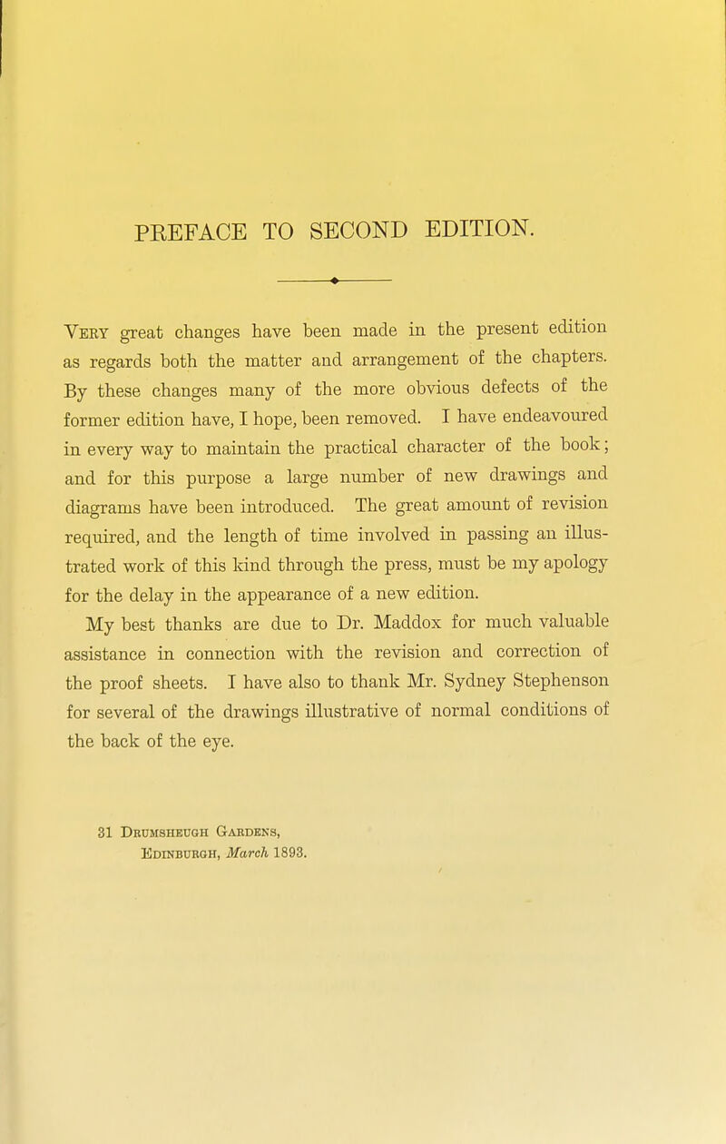 Very great changes have been made in the present edition as regards both the matter and arrangement of the chapters. By these changes many of the more obvious defects of the former edition have, I hope, been removed. I have endeavoured in every way to maintain the practical character of the book; and for this purpose a large number of new drawings and diagrams have been introduced. The great amount of revision required, and the length of time involved in passing an illus- trated work of this kind through the press, must be my apology for the delay in the appearance of a new edition. My best thanks are due to Dr. Maddox for much valuable assistance in connection with the revision and correction of the proof sheets. I have also to thank Mr. Sydney Stephenson for several of the drawings illustrative of normal conditions of the back of the eye. 31 Drumsheugh Gabdeks, Edinburgh, March 1893.