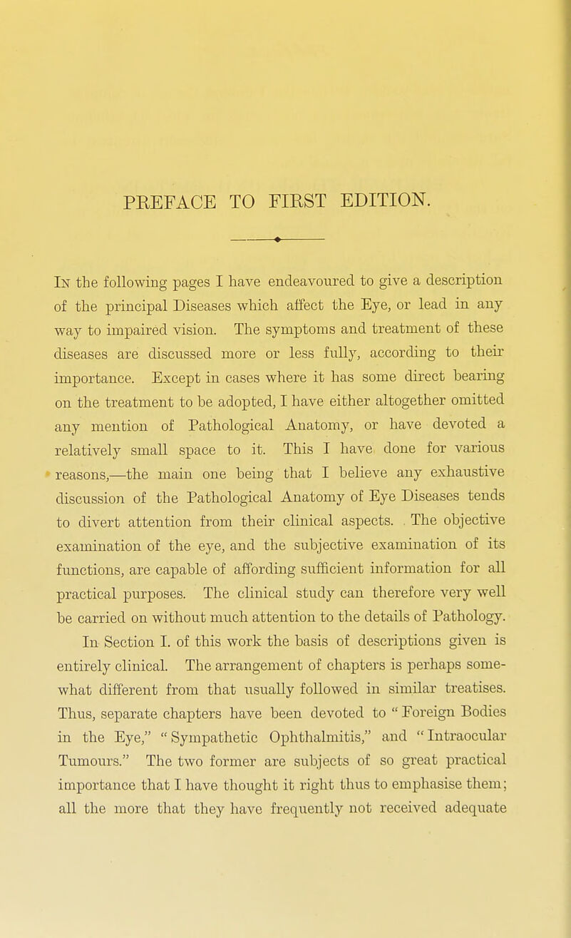 In the following pages I have endeavoured to give a description of the principal Diseases which affect the Eye, or lead in any way to impaired vision. The symptoms and treatment of these diseases are discussed more or less fully, according to their importance. Except in cases where it has some direct bearing on the treatment to be adopted, I have either altogether omitted any mention of Pathological Anatomy, or have devoted a relatively small space to it. This I have done for various - reasons,—the main one being that I believe any exhaustive discussion of the Pathological Anatomy of Eye Diseases tends to divert attention from their clinical aspects. The objective examination of the eye, and the subjective examination of its functions, are capable of affording sufficient information for aU practical purposes. The clinical study can therefore very well be carried on without much attention to the details of Pathology. In Section I. of this work the basis of descriptions given is entirely clinical. The arrangement of chapters is perhaps some- what different from that usually followed in similar treatises. Thus, separate chapters have been devoted to  Foreign Bodies in the Eye, Sympathetic Ophthalmitis, and Intraocular Tumours. The two former are subjects of so great practical importance that I have thought it right thus to emphasise them; all the more that they have frequently not received adequate