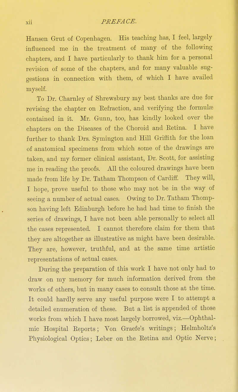 Hansen Grut of Copenhagen. His teaching has, I feel, largely influenced me in the treatment of many of the following chapters, and I have particularly to thank him for a personal revision of some of the chapters, and for many valuable sug- gestions in connection with them, of which I have availed myself. To Dr. Charnley of Shrewsbury my best thanks are due for revising the chapter on Eefraction, and verifying the formulie contained in it. Mr. Gunn, too, has kindly looked over the chapters on the Diseases of the Choroid and Eetina. I have further to thank Drs. Symington and Hill Griffith for the loan of anatomical specimens from which some of the drawings are taken, and my former clinical assistant. Dr. Scott, for assisting me in reading the proofs. All the coloured drawings have been made from life by Dr. Tatham Thompson of Cardiff. They will, I hope, prove useful to those who may not be in the way of seeing a number of actual cases. Owing to Dr. Tatham Thomp- son having left Edinburgh before he had had time to finish the series of drawings, I have not been able personally to select all the cases represented. I cannot therefore claim for them that they are altogether as illustrative as might have been desirable. They are, however, truthful, and at the same time artistic representations of actual cases. During the preparation of this work I have not only had to draw on my memory for much information derived from the works of others, but in many cases to consult those at the time. It could hardly serve any useful purpose were I to attempt a detailed enumeration of these. But a list is appended of those works from which I have most largely borrowed, viz.—Ophthal- mic Hospital Reports; Von Graefe's writings; Helmholtz's Physiological Optics; Leber on the Eetina and Optic Nerve;