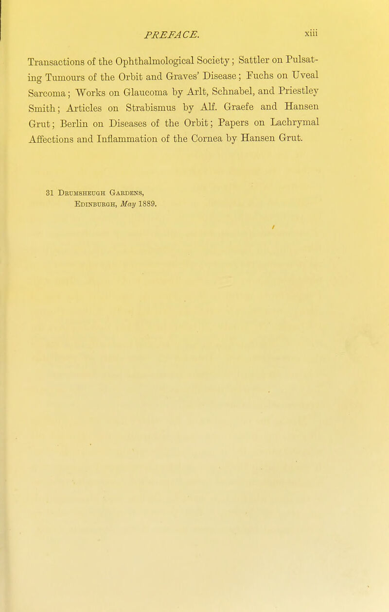 Transactions of the Ophthalmological Society; Sattler on Pulsat- ing Tumours of the Orbit and Graves' Disease; Fuchs on Uveal Sarcoma; Works on Glaucoma by Arlt, Schnabel, and Priestley Smith; Articles on Strabismus by Alf. Graefe and Hansen Grut; Berlin on Diseases of the Orbit; Papers on Lachrymal Affections and Inflammation of the Cornea by Hansen Grut. 31 Dkumsheugh Gabdens, Edinbuegh, May 1889.