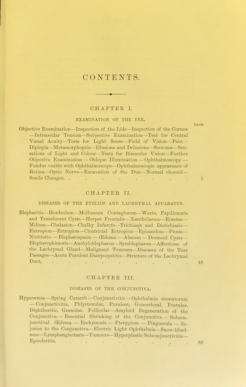 CONTENTS. CHAPTER I. EXAMINATION OF THE EYE. PAGE Objective Examination—Inspection of the Lids—Inspection of the Cornea —Intraocular Tension—Subjective Examination—Test for Central Visual Acuity—Tests for Light Sense—Field of Vision—Pain— Diplopia—Metamorphopsia—Illusions and Delusions—Scotoma—Sen- sations of Light and Colour—Tests for Binocular Vision—Further Objective Examination — Oblique Illumination — Ophthalmoscopy — Fundus visible with Ophthalmoscope—Oj)hthalmoscopic appearance of Retina—Optic Nerve—Excavation of the Disc—Normal choroid— Senile Changes, ........ 1 CHAPTER IL DISEASES OP THE EYELIDS AND LACHRYMAL APPARATUS. Blepharitis—Hordeolum—MoUuscum Contagiosum—Warts, PapUlomata and Translucent Cysts—Herpes Frontalis—Xanthelasma—Eczema— Milium—Chalazion—Chalky Infarcts—Trichiasis and Distichiasis— Entropion—Ectropion—Cicatricial Ectropion—Epicanthus—^Ptosis—■ Nictitatio — Blepharospasm — CEdema — Abscess — Dermoid Cysts— Blepharophimosis—Anchyloblepharon—Symblepharon—Affections of the Lachrymal Gland—Malignant Tumours—Diseases of the Tear Passages—Acute Purulent Dacryocystitis—Stricture of the Lachrymal Duct, ......... 48 CHAPTER IIL DISEASES OP THE CONJUNCTIVA. Hypersemia—Spring Catarrh—Conjunctivitis—Ophthalmia neonatorum — Conjunctivitis, Phlyctenular, Purulent, Gonorrhceal, Pustular, Diphtheritic, Granular, Follicular—Amyloid Degeneration of the Conjunctiva — Essential Slirinking of the Conjunctiva — Subcon- junctival Oedema — Ecchymosis — Pterygium — Pinguecula In- juries to the Conjunctiva—Electric Light Ophthalmia—Snow-blind- ness—Lymphangiectasis—Tumours—Hyperplastic Subconjunctivitis Episcleritis, 80