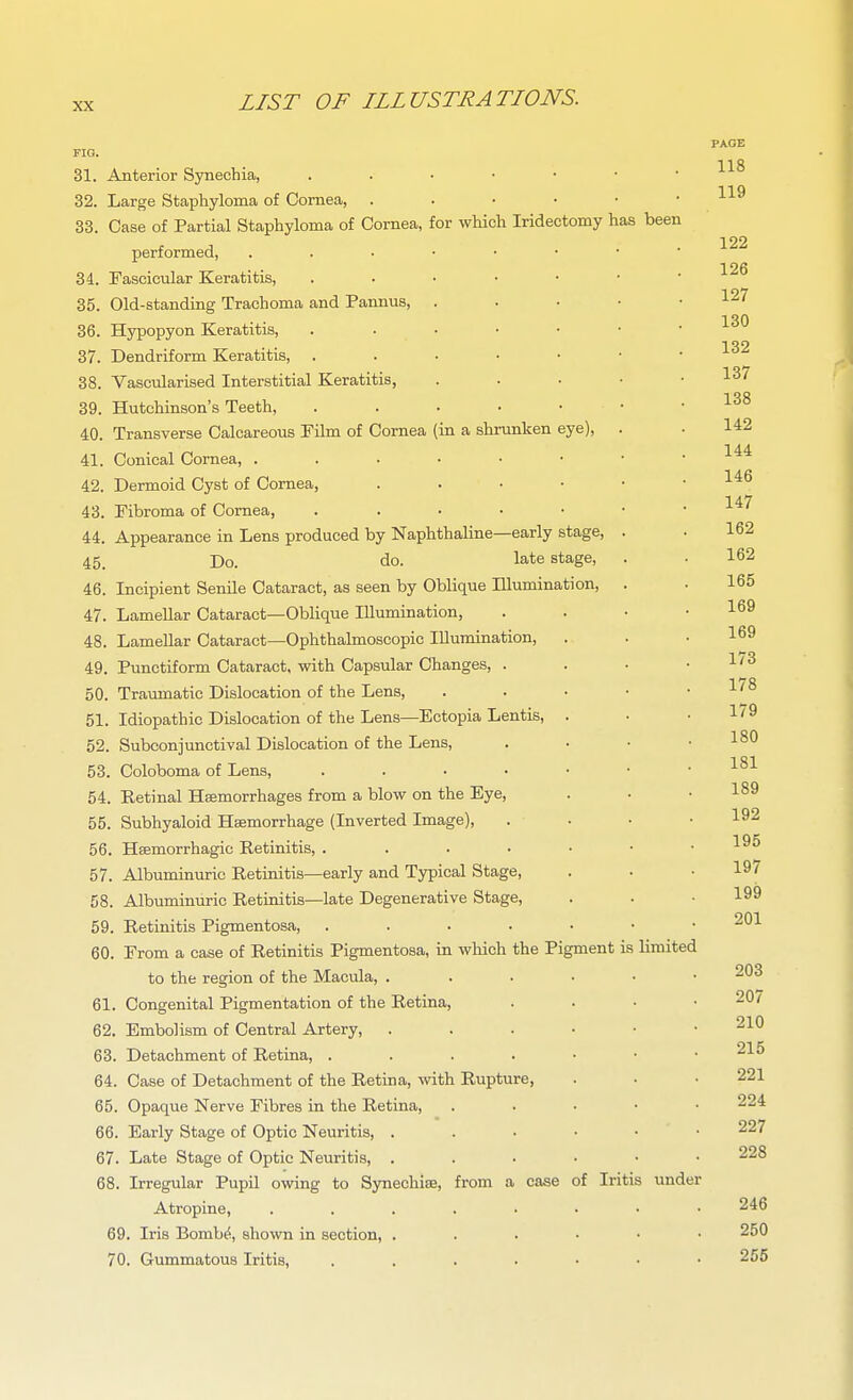 PAGE FIO. 118 31. Anterior Synechia, 32. Large Staphyloma of Cornea, 33. Case of Partial Staphyloma of Cornea, for which Iridectomy has been performed, 126 34. Fascicular Keratitis, 35. Old-standing Trachoma and Pannus, . . . • • 127 130 36. Hypopyon Keratitis, 37. Dendriform Keratitis, 38. Vascularised Interstitial Keratitis, . . . • • 1^'' 39. Hutchinson's Teeth, 40. Transverse Calcareous Film of Cornea (in a shrunken eye), . . 142 41. Conical Cornea, . . . • • • • .144 42. Dermoid Cyst of Cornea, 1^^ 43. Fibroma of Cornea, . . • • • • . i / 44. Appearance in Lens produced by Naphthaline—early stage, . . 162 45. Do. do. late stage, . . 162 46. Incipient Senile Cataract, as seen by Oblique lUumination, . . 165 47. Lamellar Cataract—Oblique lUumination, . . • • 1^9 48. Lamellar Cataract—Ophthalmoscopic lUumination, . . .169 49. Punctiform Cataract, with Capsular Changes, . . • .1/3 50. Traumatic Dislocation of the Lens, . . • • . x/o 51. Idiopathic Dislocation of the Lens—Ectopia Lentis, . . • 179 52. Subconjunctival Dislocation of the Lens, . . • ■ l^*^ 53. Coloboma of Lens, l^-'- 54. Retinal Haemorrhages from a blow on the Eye, . • .189 55. Subhyaloid Haemorrhage (Inverted Image), . . • .192 56. Haemorrhagic Retinitis, 1^^ 57. Albuminuric Retinitis—early and Typical Stage, . .  ''■^^ 58. Albuminuric Retinitis—late Degenerative Stage, . . • 199 901 59. Retinitis Pigmentosa, -^ 60. From a case of Retinitis Pigmentosa, in which the Pigment is limited to the region of the Macula, ...... 203 61. Congenital Pigmentation of the Retina, . . . • 20/ 62. Embolism of Central Artery, 210 63. Detachment of Retina, 215 64. Case of Detachment of the Retina, with Rupture, . . .221 65. Opaque Nerve Fibres in the Retina, . . . • • 224 66. Early Stage of Optic Neuritis, 227 67. Late Stage of Optic Neuritis, 228 68. Irregular Pupil owing to Synechise, from a case of Iritis under Atropine, 246 69. Iris Bomb^, shown in section, 250 70. Gummatous Iritis, . . . . • • .255