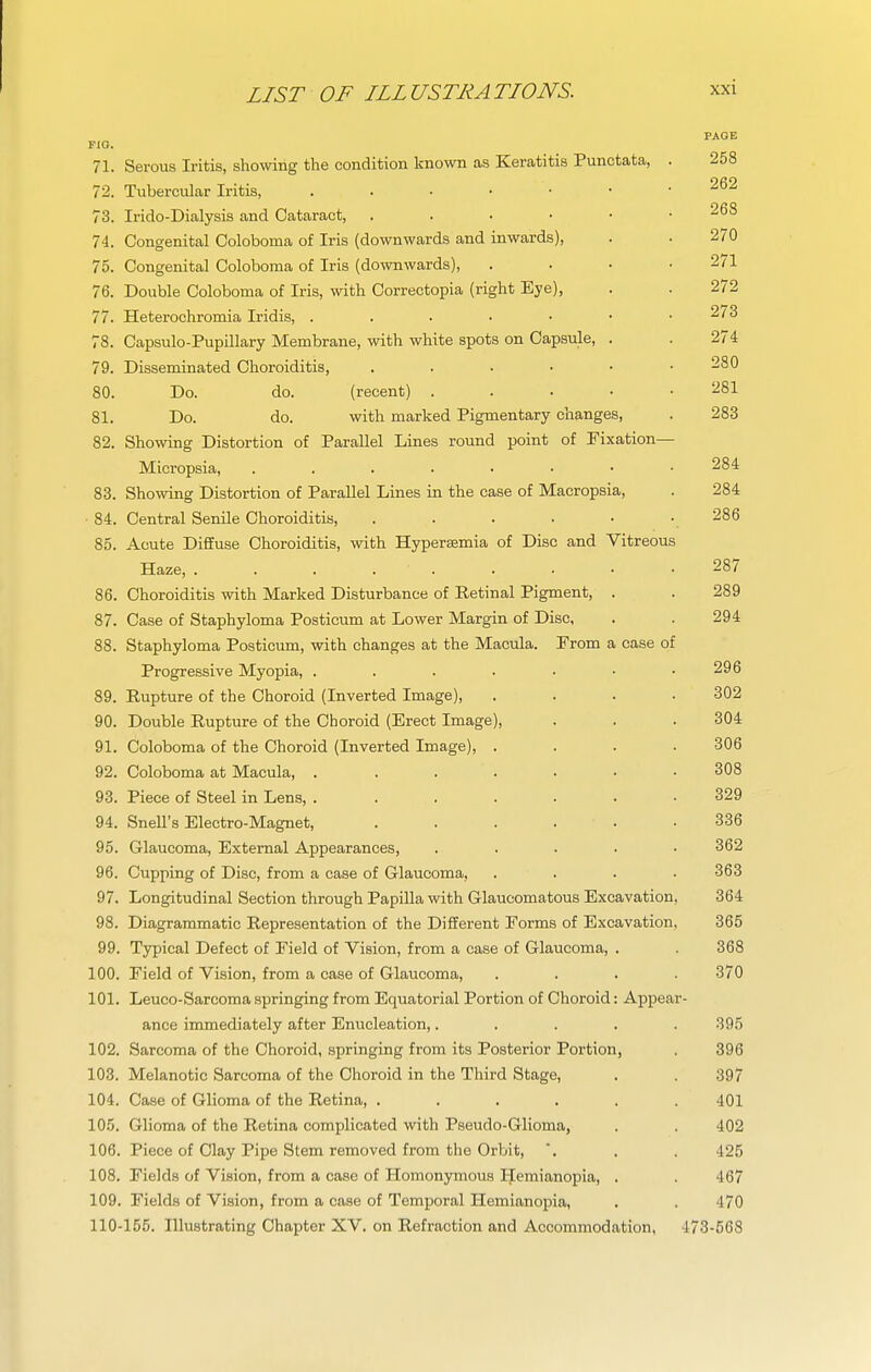 PAGE FIO. 71. Serous Iritis, showing the condition known as Keratitis Punctata, . 258 72. Tubercular Iritis, ^62 73. Irido-Dialysis and Cataract, 74. Congenital Coloboma of Iris (downwards and inwards), . . 270 75. Congenital Coloboma of Iris (downwards), . . • .2/1 76. Double Coloboma of Iris, with Correctopia (right Eye), . . 272 77. Heterochromia Iridis, . . . • • • .2/3 78. Capsulo-Pupillary Membrane, with white spots on Capsule, . . 274 79. Disseminated Choroiditis, 280 80. Do. do. (recent) ..... 281 81. Do. do. with marked Pigmentary changes, . 283 82. Showing Distortion of Parallel Lines round point of Fixation— Micropsia, 284 83. Showing Distortion of Parallel Lines in the case of Macropsia, . 284 ■ 84. Central Senile Choroiditis, . . . • • . 286 85. Acute Diffuse Choroiditis, with Hypersemia of Disc and Vitreous Haze, . . . 287 86. Choroiditis with Marked Disturbance of Eetinal Pigment, . . 289 87. Case of Staphyloma Posticum at Lower Margin of Disc, . . 294 88. Staphyloma Posticum, with changes at the Macula. Prom a case of Progressive Myopia, . . . . . • .296 89. Rupture of the Choroid (Inverted Image), .... 302 90. Double Rupture of the Choroid (Erect Image), . . . 304 91. Coloboma of the Choroid (Inverted Image), .... 306 92. Coloboma at Macula, ....... 308 93. Piece of Steel in Lens, ....... 329 94. Snell's Electro-Magnet, . . . . . .336 95. Glaucoma, External Appearances, . . . . .362 96. Cupping of Disc, from a case of Glaucoma, .... 363 97. Longitudinal Section through Papilla with Glaucomatous Excavation, 364 98. Diagrammatic Representation of the Different Forms of Excavation, 365 99. Typical Defect of Field of Vision, from a case of Glaucoma, . . 368 100. Field of Vision, from a case of Glaucoma, .... 370 101. Leuco-Sarcoma springing from Equatorial Portion of Choroid: Appear- ance immediately after Enucleation,..... 395 102. Sarcoma of the Choroid, springing from its Posterior Portion, . 396 103. Melanotic Sarcoma of the Choroid in the Third Stage, . . 397 104. Case of Glioma of the Retina, ...... 401 10.5. Glioma of the Retina complicated with Pseudo-Glioma, . . 402 106. Piece of Clay Pipe Stem removed from the Orbit, , . 425 108. Fields of Vision, from a case of Homonymous Hemianopia, . . 467 109. Fields of Vision, from a case of Temporal Hemianopia, . . 470 110-155. Illustrating Chapter XV. on Refraction and Accommodation, 473-568