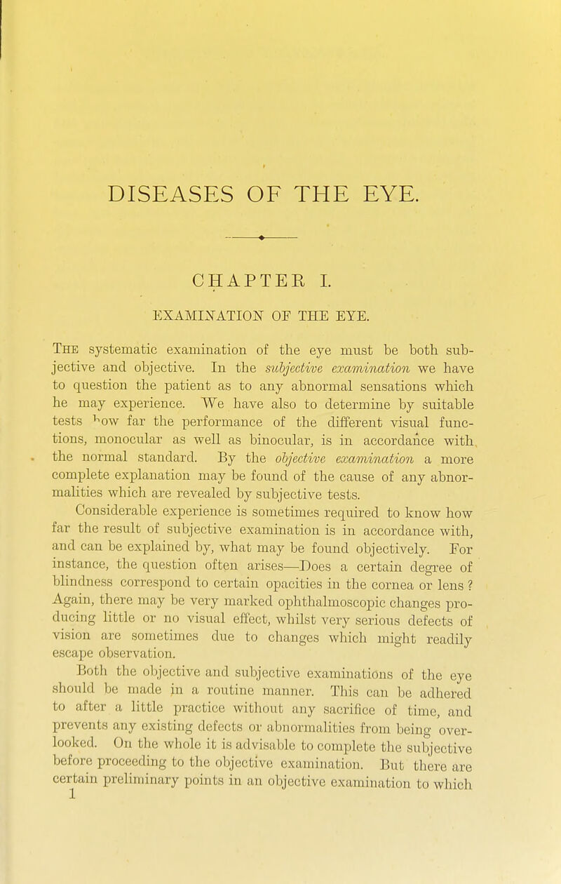 ♦ CHAPTER L EXAMI2fATI0N OF THE EYE. The systematic examination of the eye must be both sub- jective and objective. In the sichjedive examination we have to question the patient as to any abnormal sensations which he may experience. We have also to determine by suitable tests ^ow far the performance of the different visual func- tions, monocular as well as binocular, is in accordance with . the normal standard. By the objective examination a more complete explanation may be found of the cause of any abnor- malities which are revealed by subjective tests. Considerable experience is sometimes required to know how far the result of subjective examination is in accordance with, and can be explained by, what may be found objectively. Tor instance, the question often arises—Does a certain degree of blindness correspond to certain opacities in the cornea or lens ? Again, there may be very marked ophthalmoscopic changes pro- ducing Httle or no visual effect, whilst very serious defects of vision are sometimes due to changes which might readily escape observation. Both the objective and subjective examinations of the eye should be made in a routine manner. This can be adhered to after a little practice without any sacrifice of time, and prevents any existing defects or abnormalities from being over- looked. On the whole it is advisable to complete the subjective before proceeding to the objective examination. But there are certain preliminary points in an objective examination to which