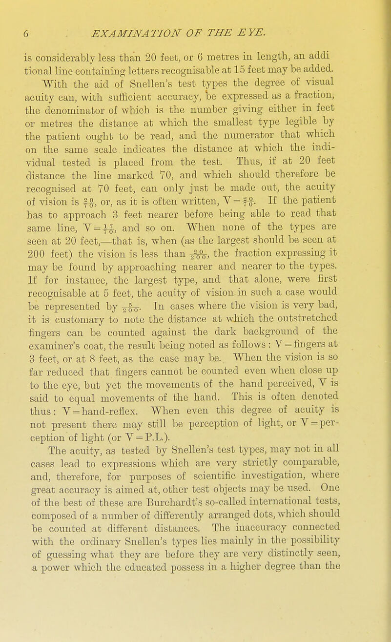 is considerably less than 20 feet, or 6 metres in length, an addi tional line containing letters recognisable at 15 feet may be added. With the aid of Snellen's test types the degree of visual acuity can, with sufficient accuracy, loe expressed as a fraction, the denominator of which is the number giving either in feet or metres the distance at which the smallest type legible by the patient ought to be read, and the numerator that which on the same scale indicates the distance at which the indi- vidual tested is placed from the test. Thus, if at 20 feet distance the line marked 70, and which should therefore be recognised at 70 feet, can only just be made out, the acuity of vision is f^, or, as it is often written, V = fg-. If the patient has to approach 3 feet nearer before being able to read that same line, Y = -H-, and so on. When none of the types are seen at 20 feet,—that is, when (as the largest should be seen at 200 feet) the vision is less than the fraction expressing it may be found by approaching nearer and nearer to the types. If for instance, the largest type, and that alone, were first recognisable at 5 feet, the acuity of vision in such a case would be represented by o-fo. In cases where the vision is very bad, it is customary to note the distance at which the outstretched fingers can be counted against the dark background of the examiner's coat, the result being noted as follows : V = fingers at 3 feet, or at 8 feet, as the case may be.. When the vision is so far reduced that fingers cannot be counted even when close up to the eye, but yet the movements of the hand perceived, V is said to equal movements of the hand. This is often denoted thus: V = hand-reflex. Wlien even this degree of acuity is not present there may still be perception of light, or V = per- ception of light (or V = P.L.). The acuity, as tested by Snellen's test types, may not in all cases lead to expressions which are very strictly comparable, and, therefore, for purposes of scientific investigation, where great accuracy is aimed at, other test objects may be used. One of the best of these are Burchardt's so-called international tests, composed of a number of differently arranged dots, which should be counted at different distances. The inaccuracy connected with the ordinary Snellen's types lies mainly in the possibility of guessing what they are before tliey are very distinctly seen, a power which the educated possess in a higher degree than the