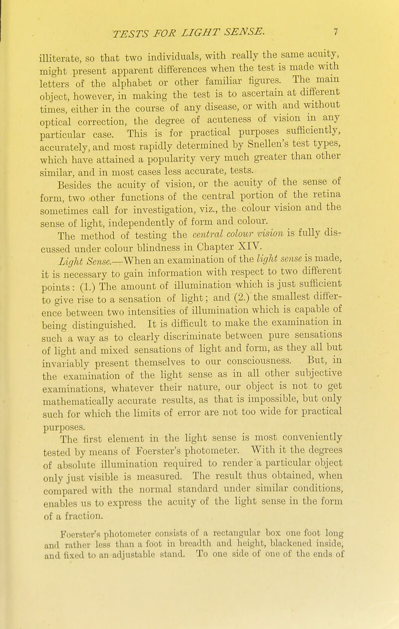 niiterate, so that two individuals, with really the same acuity, might present apparent differences when the test is made with letters of the alphabet or other familiar figures. The mam object, however, in making the test is to ascertain at different times, either in the course of any disease, or with and without optical correction, the degree of acuteness of vision m any particular case. This is for practical purposes sufficiently, accurately, and most rapidly determined by Snellen's test types, which have attained a popularity very much greater than other similar, and in most cases less accurate, tests. Besides the acuity of vision, or the acuity of the sense of form, two other functions of the central portion of the retina sometimes call for investigation, viz., the colour vision and the sense of light, independently of form and colour. The method of testing the central colour vision is fully dis- cussed under colour blindness in Chapter XIV. Light Sense.—When an examination of the light sense is made, it is necessary to gain information with respect to two different points : (1.) The amount of illumination which is just sufficient to give rise to a sensation of light; and (2.) the smallest differ- ence between two intensities of illumination which is capable of beino- distinguished. It is difficult to make the examination in sucli'awayas to clearly discriminate between pure sensations of light and mixed sensations of light and form, as they all but invariably present themselves to our consciousness. But, in the examination of the light sense as in all other subjective examinations, whatever their nature, our object is not to get mathematically accurate results, as that is impossible, but only such for which the limits of error are not too wide for practical purposes. The first element in the light sense is most conveniently tested by means of Foerster's photometer. With it the degrees of absolute illumination required to render a particular object only just visible is measured. The result thus obtained, wlien compared with the normal standard under similar conditions, enables us to express the acuity of the light sense in the form of a fraction. Foerster's photometer consists of a rectangular box one foot long and rather less than a foot in breadth and height, blackened inside, and fixed to an adjustable stand. To one side of one of the ends of