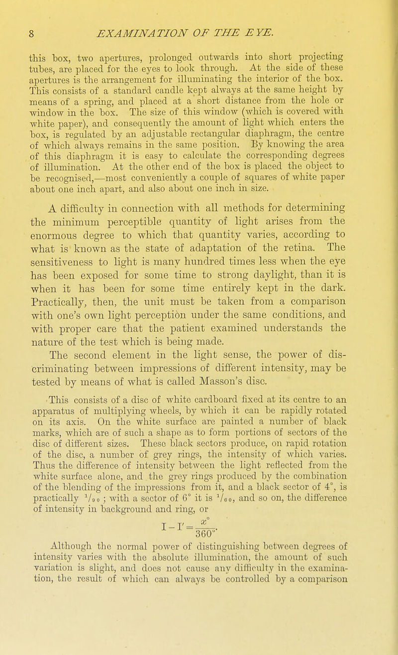 this hox, two apertures, prolonged outwards into short projecting tubes, are placed for the eyes to look through. At the side of these apertures is the arrangement for illuminating the interior of the box. This consists of a standard candle kept always at the same height by means of a spring, and placed at a short distance from the hole or window in the box. The size of this window (wMch is covered with, white paper), and consequently the amount of light which enters the box, is regulated by an adjustable rectangular diaphragm, the centre of which always remains in the same position. By kno\nng the area of this diaphragm it is easy to calculate the corresponding degrees of illumination. At the other end of the box is placed the object to be recognised,—most conveniently a couple of squares of white paper about one inch apart, and also about one inch in size. A difficulty in connection with all methods for determining the minimum perceptible quantity of light arises from the enormous degree to which that quantity varies, according to what is known as the state of adaptation of the retina. The sensitiveness to light is many hundred times less when the eye has been exposed for some time to strong daylight, than it is when it has been for some time entirely kept in the dark. Practically, then, the unit must be taken from a comparison with one's own light perception under the same conditions, and with proper care that the patient examined understands the nature of the test which is being made. The second element in the light sense, the power of dis- criminating between impressions of different intensity, may be tested by means of what is called Masson's disc. • This consists of a disc of white cardboard fixed at its centre to an apparatus of multiplying wheels, by which it can be rapidly rotated on its axis. On the white surface are painted a number of black marks, which are of such a shape as to form portions of sectors of the disc of different sizes. These black sectors produce, on rapid rotation of the disc, a number of grey rings, the intensity of which varies. Thus the difference of intensity between the light reflected from the white surface alone, and the grey rings produced by the combination of the blending of the impressions from it, and a black sector of 4°, is practically Voo ; with a sector of 6° it is Voo, and so on, the difference of intensity in background and ring, or Although the normal power of distinguishing between degi'ees of intensity varies with the absolute illumination, the amoimt of such variation is slight, and does not cause any difficulty in the examina- tion, the result of whicli can always be controlled by a comiDarison