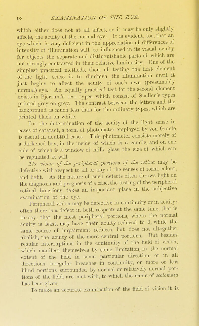 which either does not at all affect, or it may be only slightly afiects, the acuity of the normal eye. It is evident, too, that an eye which is very deficient in the appreciation of differences of intensity of illumination will be influenced in its visual acuity for objects the separate and distinguishable parts of which are not strongly contrasted in their relative luminosity. One of the simplest practical methods, then, of testing the first element of the light sense is to diminish the illumination until it just begins to affect the acuity of one's own (presumably normal) eye. An equally practical test for the second element exists in Bjerrum's test types, which consist of Snellen's types printed grey on grey. The contrast between the letters and the background is much less than for the ordinary types, which are printed black on white. For the determmation of the acuity of the light sense in cases of cataract, a form of photometer employed by von Graefe is useful in doubtful cases. This photometer consists merely of a darkened box, in the inside of which is a candle, and on one side of which is a window of milk glass, the size of which can be regulated at will. Tlu vision of the peripheral portions of the retina may be defective with respect to all or any of the senses of form, colour, and light. As the nature of such defects often throws light on the diagnosis and prognosis of a case, the testing of the peripheral retinal functions takes an important place in the subjective examination of the eye. Peripheral vision may be defective in continuity or in acuity: often there is a defect in both respects at the same time, that is to say, that the most peripheral portions, where the normal acuity is least, may have their acuity reduced to 0, while the same course of impairment reduces, but does not altogether abolish, the acuity of the more central portions. But besides regular interruptions in the continuity of the field of vision, ■ which manifest themselves by some limitation, in the normal extent of the field in some particular direction, or in all directions, irregular breaches in continuity, or more or less blind portions surrounded by normal or relatively normal por- tions of the field, are met with, to which the name of scotomata has been given. To make an accurate examination of the field of vision it is