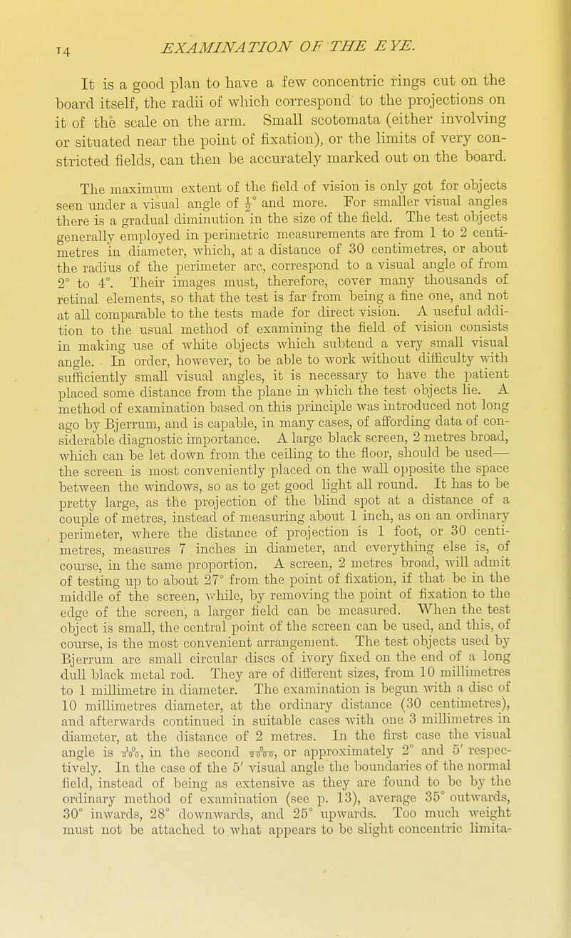 It is a good plan to have a few concentric rings cut on the board itself, the radii of which correspond to the projections on it of the scale on the arm. Small scotomata (either involving or situated near the point of fixation), or the limits of very con- stricted fields, can then be accurately marked out on the board. The maximum extent of the field of vision is only got for objects seen under a visual angle of \° and more. For smaller visual angles there is a gradual diminutionln the size of the field. The test objects generally employed in perimetric measurements are from 1 to 2 centi- metres in diameter, which, at a distance of 30 centimetres, or about the radius of the peruueter are, correspond to a visual angle of from 2° to 4°. Then- images must, therefore, cover many thousands of retinal elements, so that the test is far from being a fine one, and not at all comparable to the tests made for direct vision. A useful addi- tion to the usual method of examining the field of vision consists in making use of white objects which subtend a very small visual angle. In order, however, to be able to work without difficidty with sufficiently small visual angles, it is necessary to have the patient placed some distance from the plane ia ^hich the test objects he. A method of examination based on this principle was introduced not long ago by Bjerrum, and is capable, in many cases, of affording data of con- siderable diagnostic importance. A large black screen, 2 metres broad, which can be let down from the ceiling to the floor, should be used— the screen is most conveniently placed on the wall opposite the space between the windows, so as to get good Hght all round. It has to be pretty large, as the projection of the blind spot at a distance of a couple of metres, instead of measuring about 1 inch, as on an ordmary perimeter, where the distance of projection is 1 foot, or 30 centi- metres, measures 7 inches in diameter, and everythmg else is, of course, in the same proportion. A screen, 2 metres broad, will admit of testing up to about 27° from the point of fixation, if that be in the middle of the screen, v>'hile, by removing the point of fixation to the edge of the screen, a larger field can be measured. When the test object is small, the central point of the screen can be used, and this, of course, is the most convenient arrangement. The test objects used by Bjerrum are small circular discs of ivory fixed on the end of a long dull black metal rod. They are of different sizes, from 10 millinietres to 1 millimetre in diameter. The examination is begun ^\dth a disc of 10 millimetres diameter, at the ordinary distance (30 centimetres), and afterwards continued in suitable cases Avith one 3 miUimetres in diameter, at the distance of 2 metres. In the first case the visual angle is i^xs, in the second ^wtt, or approximately 2° and 5' respec- tively. In the case of the 5' visual angle the boundaries of the normal field, instead of being as extensive as they are fomid to be by the ordmary method of examination (see p. 13), average 35° outwards, 30° inwards, 28° downwards, and 25° upwards. Too much weight must not be attached to what appears to be slight concentric limita-
