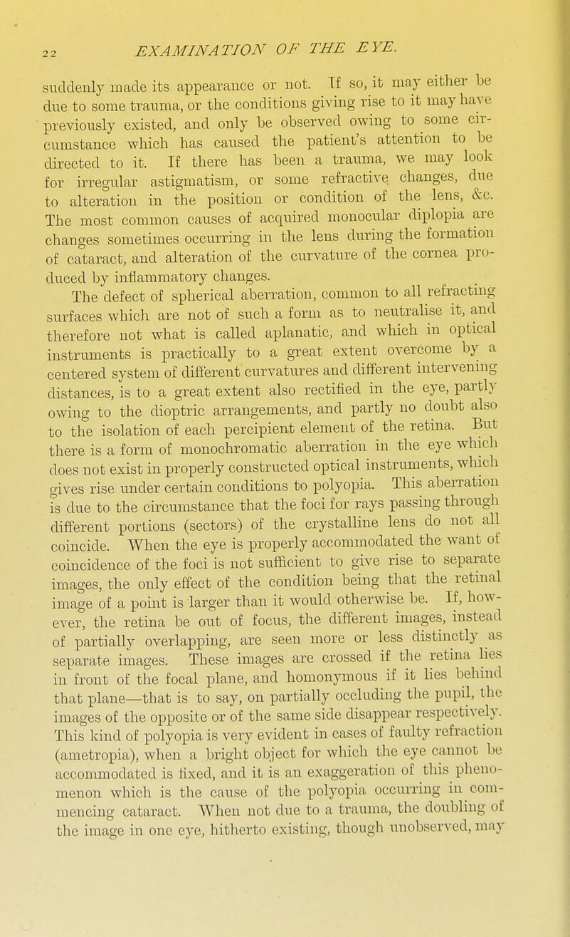 suddenly made its appearance or not. If so, it may either be due to some trauma, or the conditions giving rise to it may have previously existed, and only be observed owing to some cir- cumstance which has caused the patient's attention to be directed to it. If there has been a trauma, we may look for irregular astigmatism, or some refractive changes, due to alteration in the position or condition of the lens, &c. The most common causes of acquired monocular diplopia are changes sometimes occurring in the lens during the formation of cataract, and alteration of the curvature of the cornea pro- duced by inflammatory changes. The defect of spherical aberration, common to all refracting surfaces which are not of such a form as to neutralise it, and therefore not what is called aplanatic, and which in optical instruments is practically to a great extent overcome by a centered system of different curvatures and diff'erent intervening distances, is to a great extent also rectified in the eye, partly owing to the dioptric arrangements, and partly no doubt also to the isolation of each percipient element of the retina. But there is a form of monochromatic aberration in the eye which does not exist in properly constructed optical instruments, which gives rise under certain conditions to polyopia. This aberration is due to the circumstance that the foci for rays passing through diff'erent portions (sectors) of the crystalline lens do not all coincide. When the eye is properly accommodated the want of coincidence of the foci is not sufficient to give rise to separate images, the only eff'ect of the condition being that the retinal image of a point is larger than it would otherwise be. If, how- ever, the retina be out of focus, the different images, instead of partially overlapping, are seen more or less distinctly as separate images. These images are crossed if tlie retina hes in front of the focal plane, and homonymous if it Hes behind that plane—that is to say, on partially occluding the pupil, the images of the opposite or of the same side disappear respectively. This kind of polyopia is very evident in cases of faulty refraction (ametropia), when a bright object for which the eye cannot be accommodated is fixed, and it is an exaggeration of this^ pheno- menon which is the cause of the polyopia occurring in com- mencing cataract. When not due to a trauma, the doubling of the image in one eye, hitherto existing, though unobserved, may