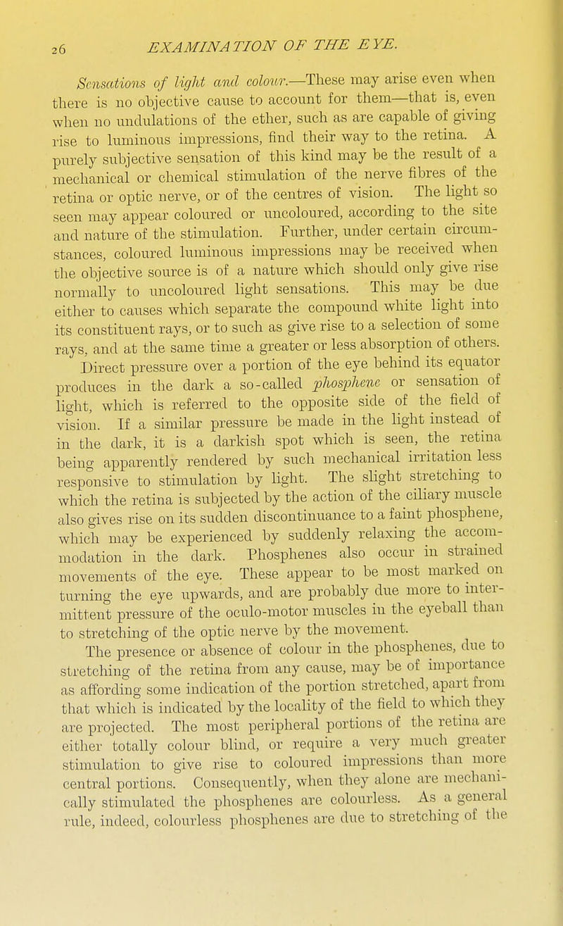 Sensations of light and co/o«.r.—These may arise even when there is no objective cause to account for them—that is, even when no undulations of the ether, such as are capable of giving rise to luminous impressions, find their way to the retina. A purely subjective sensation of this kind may be the result of a mechanical or chemical stimulation of the nerve fibres of the retina or optic nerve, or of the centres of vision. The light so seen may appear coloured or uncoloured, according to the site and nature of the stimulation. Further, under certain cu^cum- stances, coloured luminous impressions may be received when the objective source is of a nature which should only give rise normally to uncoloured light sensations. This may be due eitlier to causes which separate the compound white light into its constituent rays, or to such as give rise to a selection of some rays, and at the same time a greater or less absorption of others. Direct pressure over a portion of the eye behind its equator produces in the dark a so-called phosphcnc or sensation of light, which is referred to the opposite side of the field of vfsion. If a similar pressure be made in the light instead of in the dark, it is a darkish spot which is seen, the^ retina being apparently rendered by such mechanical irritation less responsive to stimulation by light. The slight stretching to which the retina is subjected by the action of the ciliary muscle also gives rise on its sudden discontinuance to a faint phosphene, which may be experienced by siiddenly relaxing the accom- modation in the dark. Phosphenes also occur in stramed movements of the eye. These appear to be most marked on turning the eye upwards, and are probably due more to mter- mittent pressure of the oculo-motor muscles in the eyeball than to stretching of the optic nerve by the movement. The presence or absence of colour in the phosphenes, due to stretching of the retma from any cause, may be of importance as affording some indication of the portion stretched, apart from that which is indicated by the locality of the field to which they are projected. The most peripheral portions of the retina are either totally colour blind, or require a very much greater stimulation to give rise to coloured impressions than more central portions. Consequently, when they alone are mechani- cally stimulated the phosphenes are colourless. As a general rule, indeed, colourless phosphenes are due to stretching of the