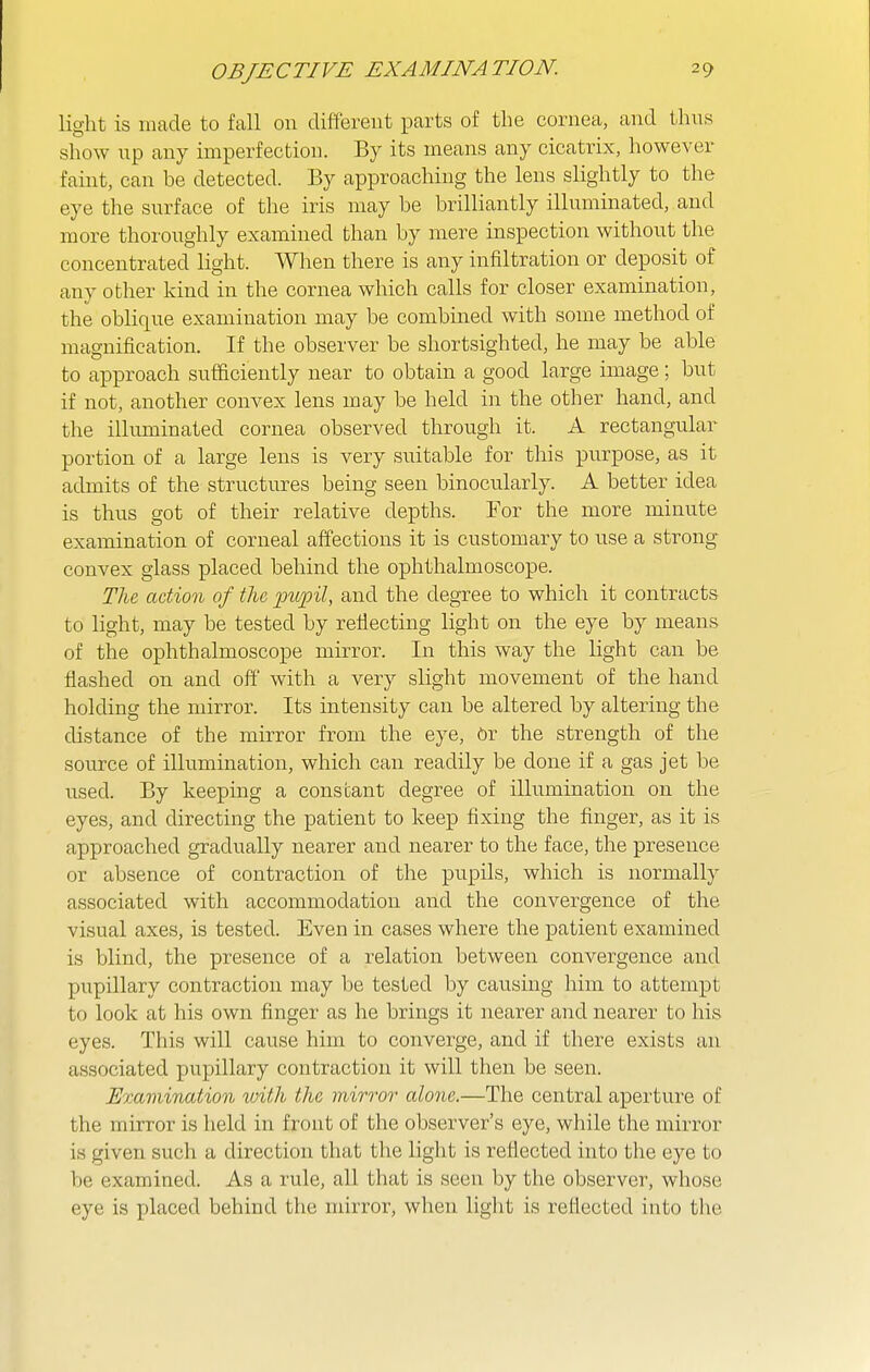 light is made to fall on different parts of the cornea, and thus show up any imperfection. By its means any cicatrix, however faint, can be detected. By approaching the lens slightly to the eye the surface of the iris may be brilliantly illuminated, and more thoroughly examined than by mere inspection without the concentrated light. When there is any infiltration or deposit of any other kind in the cornea which calls for closer examination, the oblique examination may be combined with some method of magnification. If the observer be shortsighted, he may be able to approach sufficiently near to obtain a good large image; but if not, another convex lens may be held in the other hand, and the illuminated cornea observed through it. A rectangular portion of a large lens is very suitable for this purpose, as it admits of the structures being seen binocularly. A better idea is thus got of their relative depths. For the more minute examination of corneal affections it is customary to use a strong convex glass placed behind the ophthalmoscope. The action of the 'pu'pil, and the degree to which it contracts to light, may be tested by reflecting light on the eye by means of the ophthalmoscope mirror. In this way the light can be flashed on and off' with a very slight movement of the hand holding the mirror. Its intensity can be altered by altering the distance of the mirror from the eye, Or the strength of the source of illumination, which can readily be done if a gas jet be used. By keeping a constant degree of illumination on the eyes, and directing the patient to keep fixing the finger, as it is approached gradually nearer and nearer to the face, the presence or absence of contraction of the pupils, which is normally associated with accommodation and the convergence of the visual axes, is tested. Even in cases where the patient examined is blind, the presence of a relation between convergence and pupillary contraction may be tested by causing him to attempt to look at his own finger as he brings it nearer and nearer to his eyes. This will cause him to converge, and if there exists an associated pupillary contraction it will then be seen. Examination with the mirror alone.—The central aperture of the mirror is held in front of the observer's eye, while the mirror is given such a direction that the light is reflected into the eye to be examined. As a rule, all that is seen by the observer, whose eye is placed behind the mirror, when light is reflected into tlie