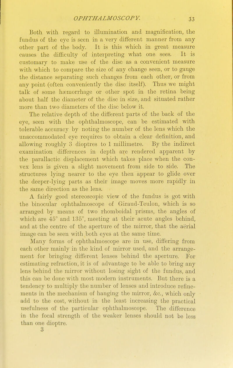 Both with regard to iUumination and magnification, the fundus of the eye is seen in a very different manner from any other part of the body. It is this which in great measure causes the difficulty of interpreting what one sees. It is customary to make use of tlie disc as a convenient measure with which to compare the size of any change seen, or to gauge the distance separating such changes from each other, or from any point (often conveniently the disc itself). Thus we might talk of some luemorrhage or other spot in the retina being about half the diameter of the disc in size, and situated rather more than two diameters of the disc below it. The relative depth of the different parts of the back of the eye, seen with the ophthalmoscope, can be estimated with tolerable accuracy by noting the number of the lens which the unaccommodated eye requires to obtain a clear definition, and allowing roughly 3 dioptres to 1 millimetre. By the indirect examination differences in depth are rendered apparent by the parallactic displacement which takes place when the con- vex lens is given a slight movement from side to side. The structures lying nearer to the eye then appear to glide over the deeper-lying parts as their image moves more rapidly in the same direction as the lens. A fairly good stereoscopic view of the fundus is got with the binocular ophthalmoscope of Giraud-Teulon, which is so arranged by means of two rhomboidal prisms, the angles of which are 45° and 135°, meeting at their acute angles behind, and at the centre of the aperture of the mirror, that the aerial image can be seen with both eyes at the same time. Many forms of ophthalmoscope are in use, differing from each other mainly in the kind of mirror used, and the arrange- ment for bringing different lenses behind the aperture. For estimating refraction, it is of advantage to be able to bring any lens behind the mirror without losing sight of the fundus, and this can be done with most modern instruments. But there is a tendency to multiply the number of lenses and introduce refine- ments in the mechanism of hanging the mirror, &c., which only add to the cost, without in the least increasing the practical usefulness of the particular ophthalmoscope. The difference in the focal strength of the weaker lenses should not be less than one dioptre. 3