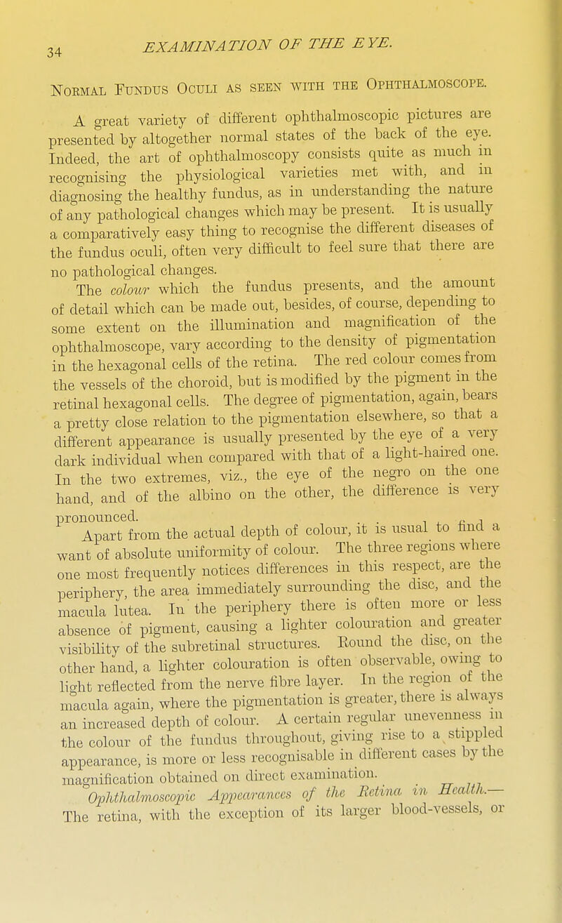NoEMAL Fundus Oculi as seen with the Ophthalmoscope. A great variety of different ophthalmoscopic pictures are presented by altogether normal states of the back of the eye. Indeed, the art of ophthalmoscopy consists quite as much m recognising the physiological varieties met with, and m diagnosing the healthy fundus, as in understanding the nature of any pathological changes which may be present. It is usually a comparatively easy thing to recognise the different diseases of the fundus oculi, often very difficult to feel sure that there are no pathological changes. The colour which the fundus presents, and the amount of detail which can be made out, besides, of course, depending to some extent on the illumination and magnification of the ophthalmoscope, vary according to the density of pigmentation in the hexagonal cells of the retina. The red colour comes from the vessels of the choroid, but is modified by the pigment m the retinal hexagonal cells. The degree of pigmentation, again, bears a pretty close relation to the pigmentation elsewhere, so that a different appearance is usually presented by the eye of a very dark individual when compared with that of a light-haired one. In the two extremes, viz., the eye of the negro on the one hand, and of the albino on the other, the difference is very pronounced. . t , j Apart from the actual depth of colour, it is usual to find a want of absolute uniformity of colour. The three regions where one most frequently notices differences in this respect, are the periphery the area immediately surrounding the disc, and the macula lutea. In'the periphery there is often more or less absence of pigment, causing a lighter colouration and greater visibility of the subretinal structures. Bound the disc, on the other hand, a lighter colouration is often observable, owing to light reflected from the nerve fibre layer. In the region of the macula again, where the pigmentation is greater, there is always an increased depth of colour. A certain regular unevenness in the colour of the fundus throughout, givmg rise to a stippled appearance, is more or less recognisable in different cases by the magnification obtained on direct examination. OMicdmoscopic Appearances of the Bctina in Health.— The retina, with the exception of its larger blood-vessels, or