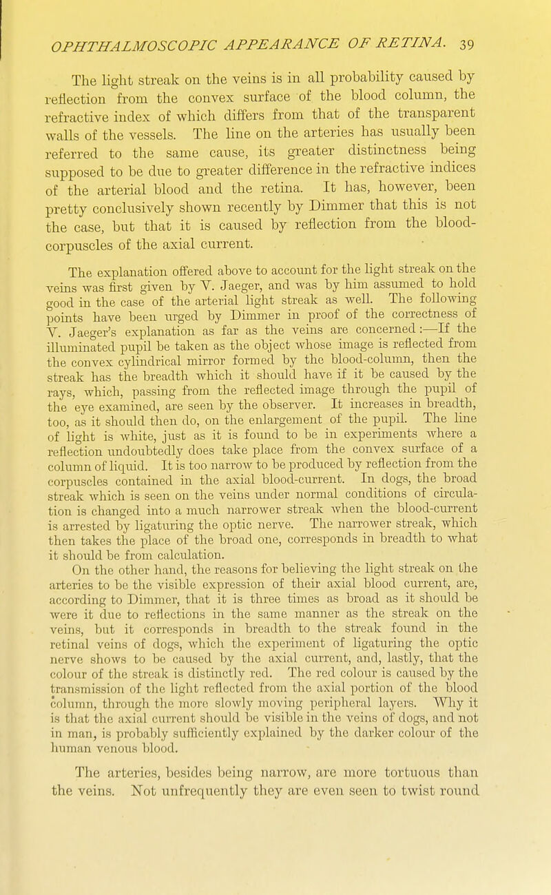 The light streak on the veins is in all probability caused by reflection from the convex surface of the blood column, the refractive index of which differs from that of the transparent walls of the vessels. The line on the arteries has usually been referred to the same cause, its greater distinctness being supposed to be due to greater difference in the refractive indices of the arterial blood and the retina. It has, however, been pretty conclusively shown recently by Dimmer that this is not the case, but that it is caused by reflection from the blood- corpuscles of the axial current. The explanation offered above to account for the light streak on the veins was first given by Y. Jaeger, and was by him assumed to hold good in the case of the arterial light streak as well. The following points have been urged by Dimmer in proof of the correctness of V. Jaeger's explanation as far as the veins are concerned:—If the ilhiminated pupil be taken as the object whose image is reflected from the convex cylindrical mirror formed by the blood-column, then the streak has the breadth which it should have if it be caused by the rays, which, passing from the reflected image through the pupil of the eye examined, are seen by the observer. It mcreases in breadth, too, as it should then do, on the enlargement of the pupil. The line of light is white, just as it is found to be in experiments where a reflection undoubtedly does take place from the convex smface of a column of liquid. It is too narrow to be produced by reflection from the corpuscles contained m the axial blood-current. In dogs, the broad streak which is seen on the veins imder normal conditions of circula- tion is changed into a much narrower streak Avhen the blood-current is arrested by ligaturing the optic nerve. The narrower streak, which then takes the place of the broad one, corresponds in breadth to what it should be from calculation. On the other hand, the reasons for believing the light streak on the arteries to be the visible expression of their axial blood current, are, according to Dimmer, that it is three times as broad as it should be were it due to reflections in the same manner as the streak on the veins, but it corresponds in breadth to the streak found in the retinal veins of dogs, which the experiment of ligaturing the optic nerve shows to be caused by the axial current, and, lastly, that the colour of the streak is distinctly red. The red colour is caused by the transmission of the light reflected from the axial portion of the blood column, through the more slowly moving peripheral layers. ^-NHiy it is that the axial current should be visible in the veins of dogs, and not in man, is probably sufficiently explained by the darker colour of the human venous blood. The arteries, besides being narrow, are more tortuous than the veins. Not unfrequently they are even seen to twist round