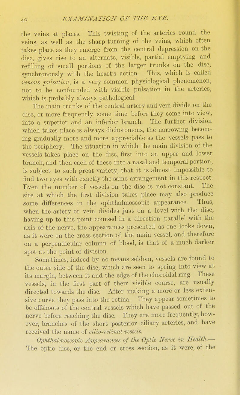 4° the veins at places. This twisting of the arteries round the veins, as well as the sharp turning of the veins, which often takes place as they emerge from the central depression on the disc, gives rise to an alternate, visible, partial emptying and refilling of small portions of the larger trunks on the disc, synchronously with the heart's action. This, which is called vmous 'pulsation, is a very common physiological phenomenon, not to be confounded with visible pulsation in the arteries, which is probably always pathological. The main trunks of the central artery and vein divide on the disc, or more frequently, some time before they come into view, into a superior and an inferior branch. The further division which takes place is always dichotomous, the narrowing becom- ing gradually more and more appreciable as the vessels pass to the periphery. The situation in which the main division of the vessels takes place on the disc, first into an upper and lower branch, and then each of these into a nasal and temporal portion, is subject to such great variety, that it is almost impossible to find two eyes with exactly the same arrangement in this respect. Even the number of vessels on the disc is not constant. The site at which the first division takes place may also produce some differences in the ophthalmoscopic appearance. Thus, when the artery or vein divides just on a level with the disc, having up to this point coursed in a direction parallel with the axis of the nerve, the appearances presented as one looks down, as it were on the cross section of the main vessel, and therefore on a perpendicular column of blood, is that of a much darker spot at the point of division. Sometimes, indeed by no means seldom, vessels are found to the outer side of the disc, which are seen to spring into view at its margin, between it and the edge of the choroidal ring. These vessels, in the first part of their visible course, are usually directed towards the disc. After making a more or less exten- sive curve they pass into the retina. They appear sometimes to be offshoots of the central vessels which have passed out of the nerve before reaching the disc. They are more frequently, how- ever, branches of the short posterior ciliary arteries, and have received the name of cilio-retinal vessels. Ophthalmoscopic Appearances of the Optic Nerve in Health.— The optic disc, or the end or cross section, as it were, of the