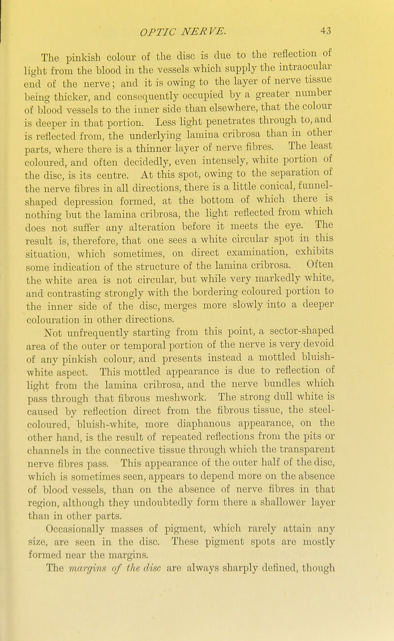 The pinkish colour of the disc is due to the reflection of light from the blood in the vessels which supply the intraocular end of the nerve; and it is owing to the layer of nerve tissue being thicker, and consequently occupied by a greater number of blood vessels to the inner side than elsewhere, that the colour is deeper in that portion. Less light penetrates through to, and is reflected from, the underlying lamina cribrosa than in other parts, where there is a thinner layer of nerve fibres. The least coloured, and often decidedly, even intensely, white portion of the disc, is its centre. At this spot, owing to the separation of the nerve fibres in all directions, there is a little conical, funnel- shaped depression formed, at the bottom of which there is nothing but the lamina cribrosa, the light reflected from which does not suffer any alteration before it meets the eye. The result is, therefore, that one sees a white circular spot in this situation, which sometimes, on direct examination, exhibits some indication of the structure of the lamina cribrosa. Often the white area is not circular, but while very markedly white, and contrasting strongly with the bordering coloured portion to the inner side of the disc, merges more slowly into a deeper colouration in other directions. N'ot unfrequently starting from this point, a sector-shaped area of the outer or temporal portion of the nerve is very devoid of any pinkish colour, and presents instead a mottled bluish- white aspect. This mottled appearance is due to reflection of light from the lamina cribrosa, and the nerve bundles which pass through that fibrous meshwork. The strong dull white is caused by reflection direct from the fibrous tissue, the steel- coloured, bluish-white, more diaphanous appearance, on the other hand, is the result of repeated reflections from the pits or channels in the connective tissue through which the transparent nerve fibres pass. This appearance of the outer half of the disc, which is sometimes seen, appears to depend more on the absence of blood vessels, than on the absence of nerve fibres in that region, although they undoubtedly form there a shallower layer than in otlier parts. Occasionally masses of pigment, which rarely attain any size, are seen in the disc. These pigment spots are mostly formed near the margins. The margins of the disc are always sharply defined, though