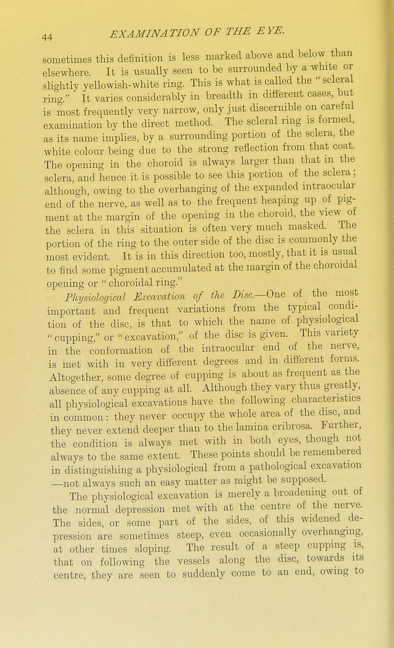 sometimes this definition is less marked above and below_ than elsewhere. It is usually seen to be surrounded by a white or slightly yellowish-white ring. This is what is called the  scleral ring. It varies considerably in breadth in different cases, but is most frequently very narrow, only just discernible on careful examination by the direct method. The scleral nng is formed, as its name implies, by a surrounding portion of the sclera, the white colour being due to the strong reflection from that coat. The opening in the choroid is always larger than that m the sclera, and hence it is possible to see this portion of the sclera; although, owing to the overhanging of the expanded intraocular end of^'the nerve, as well as to the frequent heaping up of pig- ment at the margin of the opening in the choroid, the view of the sclera in this situation is often very much masked. The portion of the ring to the outer side of the disc is commonly the most evident. It is in this direction too, mostly, that it is usual to find some pigment accumulated at the margin of the choroidal opening or  choroidal ring. Physiological Excavation of the Disc—One of the most important and frequent variations from the typical condi- tion of the disc, is that to which the name of physiological cupping, or excavation, of the disc is given. This variety in the conformation of the intraocular end of the nerve, is met with in very different degrees and in different forms. Altogether, some degree of cupping is about as frequent as the absence of any cupping at all. Although they vary thus greatly, all physiological excavations have the following characteristics in common: they never occupy the whole area of the disc, and they never extend deeper than to the lamina cribrosa. Further, the condition is always met with in both eyes, though not always to the same extent. These points should be remembered in distinguishing a physiological from a pathological excavation —not always such an easy matter as might be supposed. The physiological excavation is merely a broadening out of the normal depression met with at the centre of the nerve. The sides, or some part of the sides, of this widened de- pression are sometimes steep, even occasionally overhanging, at other times sloping. The result of a steep cupping is, that on following the vessels along the disc, towards its centre, they are seen bo suddenly come to an end, owing to