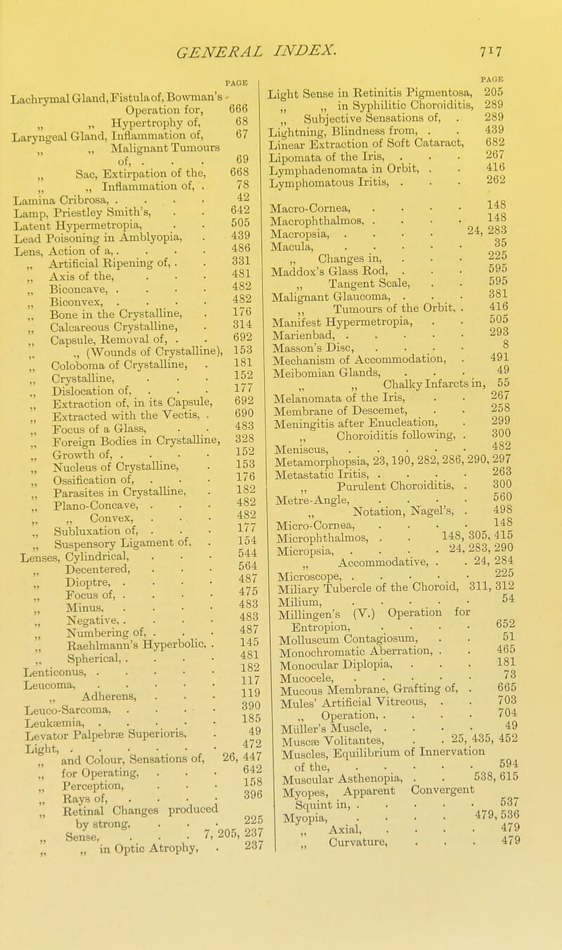 Lachrymal Gland, Fistula of, Bowman's - Operation for, „ „ Hypertrophy of, Laryngeal Gland, Inflammation of, „ „ Malignant Tumours of, . ,, Sac, Extirpation of the, „ „ Inflammation of, Lamina Cribrosa, . Lamp, Priestley Smith's, Latent Hypermetropia, Lead Poisoning in Amblyopi Lens, Action of a,. „ Artificial Ripening of, „ Axis of the, „ Biconcave, . „ Biconvex, . „ Bone in the Crystalline, „ Calcareous Crystalline, „ Capsule, Removal of, . „ (Wounds of Crystalline), „ Coloboma of Crystalline, ,, Crystalline, ,, Dislocation of, „ Extraction of, in its Capsule „ Extracted with the Veotis, „ Focus of a Glass, Foreign Bodies in Crystalline „ Growth of, . „ Nucleus of Crystalline, „ Ossification of, „ Parasites in Crystalline, „ Piano-Concave, . „ Convex, . „ Subluxation of, . „ Suspensory Ligament of, Lenses, Cylindrical, „ Decentered, „ Dioptre, . „ Focus of, . „ Minus, „ Negative,. „ Numbering of, . „ Raehlmann's Hyperbolic, „ Spherical, . Lenti conns, . . • • Leucoma, . . ■ • ,, Adherens, Leuco-Sarcoma, Leukaemia, . . • • Levator Palpebrffi Superioris, Light, . ■ • • , • „ and Colour, Sensations of, „ for Operating, „ Perception, „ Rays of, . „ Retinal Changes produced by strong, „ Sense, . • -7, „ „ in Optic Atrophy, 666 68 67 69 668 78 42 642 505 439 486 331 481 482 482 176 314 692 153 181 152 177 692 690 483 328 152 153 176 182 482 482 177 154 544 564 487 475 483 483 487 145 481 182 117 119 390 185 49 472 26, 447 642 158 396 225 205, 237 237 Light Sense in Retinitis Pigmentosa, 205 ,j ,, in Syphilitic Choroiditis, 289 „ Subjective Sensations of, . 289 Lightning, Blindness from, . . 439 Linear Extraction of Soft Cataract, 682 Lipomata of the Iris, . . . 267 Lymphadenomata in Orbit, . . 416 Lymphomatous Iritis, . . . 262 Macro-Cornea, Macrophthalmos, . Macropsia, Macula, „ Changes in, Maddox's Glass Rod, . „ Tangent Scale, Malignant Glaucoma, 148 148 24, 283 35 225 595 595 381 ,, Tumours of the Orbit, . 416 Manifest Hypermetropia, . . 505 Marienbad, 293 Masson's Disc, . . ■ • 8 Mechanism of Accommodation, . 491 Meibomian Glands, ... 49 „ Chalky Infarcts in, 55 Melanomata of the Iris, . . 267 Membrane of Descemet, _ . . 258 Meningitis after Enucleation, . 299 „ Choroiditis following, . 300 TvJ]giiiscus • • •  • 4S2 Metamorphopsia, 23,190, 282, 286, 290, 297 Metastatic Iritis, .... 263 „ Purulent Choroiditis, . 300 Metre-Angle, .... 560 Notation, Nagel's, . 498 Micro-Cornea, . . • • 1^8 Microphthalmos, . . 148, 305,415 Micropsia, . . . 24,283,290 „ Accommodative, . . 24, 284 Microscope, 225 Miliary Tubercle of the Choroid, 311, 312 Milium, 54 Millingen's (V.) Operation for Entropion, .... 652 Molluscum Contagiosum, . . 51 Monochromatic Aberration, . . 465 Monocular Diplopia, . . . 181 Mucocele, Mucous Membrane, Graftmg of, . 665 Mules' Artificial Vitreous, . . 703 Operation, . . . • /04 Miiller's Muscle 49 Musc£e Volitantes, . .25, 435,452 Muscles, Equilibrium of Innervation of the, 594 Muscular Asthenopia, . . 538,615 Myopes, Apparent Convergent Squint in, 537 Myopia, .... 479,536 ,, Axial 479 Curvature, . . . 479