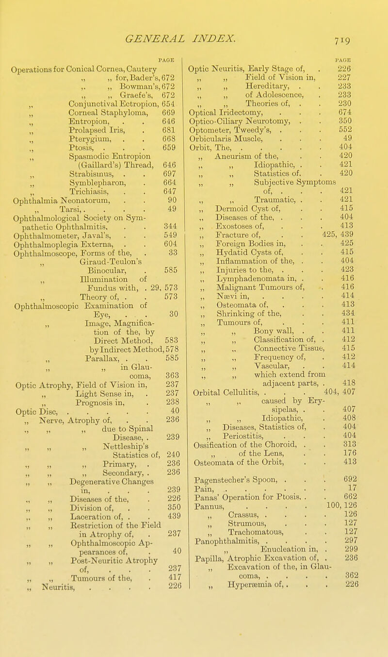 PAGE Operations for Conical Cornea, Cautery „ for,Bacler's,672 ,. ,, Bowman's, 672 „ ,, Graefe's, 672 Conjunctival Ectropion, 654 Corneal Staphyloma, 669 Entropion, . . 646 Prolapsed Iris, . 681 Pterygium, . . 668 Ptosis, . . . 659 „ Spasmodic Entropion (Gaillard's) Thread, 646 „ Strabismus, . . 697 „ Symblepharon, . 664 „ Trichiasis, . . 647 Ophthalmia Neonatorum, . . 90 Tarsi,. ... 49 Ophthalmological Society on Sym- pathetic Ophthalmitis, . . 344 Ophthalmometer, Javal's, . . 549 Ophthalmoplegia Externa, . . 604 Ophthalmoscope, Forms of the, . 33 „ Giraud-Teulon's Binocular, . 585 ,, Illumination of Fundus %vith, . 29, 573 Theory of, . . 573 Ophthalmoscopic Examination of Eye, . . 30 „ Image, Magnifica- tion of the, by Direct Method, 583 by Indirect Method, 578 „ Parallax, . . 585 „ „ in Glau- coma, 363 Optic Atrophy, Field of Vision in, 237 „ Light Sense in, . 237 „ Prognosis in, . 238 Optic Disc 40 „ Nerve, Atrophy of, . . 236 ., „ „ due to Spinal Disease, . 239 „ „ „ Nettleship's Statistics of, 240 „ „ „ Primary, . 236 „ „ „ Secondary, . 236 „ „ Degenerative Changes in, . . . 239 ., ,, Diseases of the, . 226 „ „ Division of, . . 350 „ „ Laceration of, . . 439 „ ,, Restriction of the Field in Atrophy of, . 237 „ „ Ophthalmoscopic Ap- pearances of, . 40 „ „ Post-Neuritic Atrophy of, ... 237 „ „ Tumours of the, . 417 „ Neuritis, .... 226 I'AOE Optic Neuritis, Early Stage of, . 226 „ „ Field of Vision in, 227 „ „ Hereditary, . . 233 ,, „ of Adolescence, . 233 Theories of, . . 230 Optical Iridectomy, . . . 674 Optico-Ciliary Neurotomy, . . 350 Optometer, Tweedy's, . . . 552 Orbicularis Muscle, ... 49 Orbit, The, 404 „ Aneurism of the, . . 420 „ „ Idiopathic, . . 421 „ „ Statistics of. . 420 „ „ Subjective Symptoms of, . . . 421 „ „ Traumatic, . . 421 „ Dermoid Cyst of, . . 415 ,, Diseases of the, . . . 404 „ Exostoses of, . . . 413 „ Fracture of, . . 425, 439 ,, Foreign Bodies in, . . 425 „ Hydatid Cysts of, . . 415 ,, Inflammation of the, . . 404 ,, Injuries to the, . . . 423 ,, Lymphadenomata in, . . 416 „ Malignant Tumours of, . 416 „ Naevi in 414 „ Osteomata of, . . . 413 „ Shrinking of the, . . 434 „ Tumours of, ... 411 „ „ Bony wall, . . 411 „ ,, Classification of, . 412 „ „ Connective Tissue, 415 ,, „ Frequency of, . 412 ,, ,, Vascular, . . 414 ,, ,, which extend from adjacent parts, . 418 Orbital Cellulitis, . . . 404, 407 „ caused by Ery- sipelas, . . 407 „ „ Idiopathic, . 408 „ Diseases, Statistics of, . 404 „ Periostitis, . . . 404 Ossification of the Choroid, . . 313 „ of the Lens, . . 176 Osteomata of the Orbit, . . 413 Pagenstecher's Spoon, . . . 692 Pain, ...... 17 Panas' Operation for Ptosis, . . 662 Pannus, .... 100,126 „ Crassus, .... 126 „ Strumous, . . . 127 „ Trachomatous, . . 127 Panophthalmitis, .... 297 ,, Enucleation in, . 299 Papilla, Atrophic Excavation of, . 236 „ Excavation of the, in Glau- coma, .... 362 I „ Hypersemia of,. . , 226
