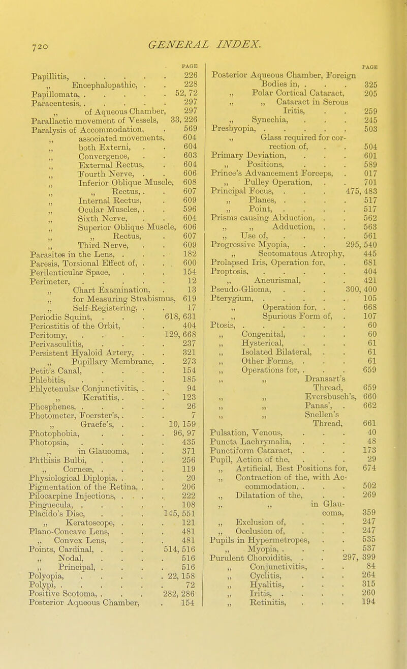 PAOE Papillitis, . . . . . 226 ,, Encephalopathic, . . 228 Papillomata, 52, 72 Paracentesis 297 „ of Aqueous Chamber, 297 Parallactic movement of Vessels, 33, 226 Paralysis of Accommodation, . 569 „ associated movements, 604 „ both Externi, . . 604 „ Convergence, . . 603 „ External Rectus, . 604 „ Fourth Nerve, . . 606 . „ Inferior Oblique Muscle, 608 „ Pectus,. . 607 „ Internal Rectus, . 609 „ Ocular Muscles, . . 596 Sixth Nerve, . . 604 „ Superior Oblique Muscle, 606 „ „ Rectus, . 607 Third Nerve, . . 609 Parasitef! in the Lens, . . . 182 Paresis, Torsional Eiiect of, . . . 600 Perilenticular Space, . . . 154 Perimeter, . . . . . 12 ,, Chart Examination, . 13 „ for Measuring Strabismus, 619 „ Self-Registering, . . 17 Periodic Sqmnt, . . . 618, 631 Periostitis of the Orbit, . . 404 Peritomy, . . . . 129, 668 Perivasculitis, .... 237 Persistent Hyaloid Artery, . . 321 ,, Pupillary Membrane, . 273 Petit's Canal, .... 154 Phlebitis, 185 Phlyctenular Conjunctivitis, . . 94 Keratitis,. . . ~ 123 Phosphenes. ..... 26 Photometer, Foerster's,... 7 Graefe's, . . 10, 159. Photophobia 96, 97 Photopsia, ..... 435 „ in Glaucoma, . . 371 Phthisis Bulbi 256 ,, Corneae, .... 119 Physiological Diplopia, ... 20 Pigmentation of the Retina, . . 206 Pilocarpine Injections, ... . 222 Pinguecula, . . . . . 108 Placido's Disc, . . . 145, 551 „ Keratoscope, . . . 121 Piano-Concave Lens, . . . 481 „ Convex Lens, . . . 481 Points, Cardinal, . . . 514, 516 Nodal, .... 516 ,, Principal, . . . . 516 Polyopia, 22,158 Polypi, 72 Positive Scotoma, . . . 282, 286 Posterior Aqueous Chamber, . 154 PAGE Posterior Aqueous Chamber, Foreign Bodies in, . . . 325 „ Polar Cortical Cataract, 205 „ „ Cataract in Serous Iritis, . . 259 „ Synechia, . . . 245 Presbyopia, 503 „ Glass required for cor- rection of, . . 504 Primary Deviation, . . . 601 ,, Positions, . . . 589 Prince's Advancement Forceps, . 017 ,, Pulley Operation, . . 701 Principal Focus, . . . 475,483 ,, Planes, .... 517 ,, Point, .... 517 Prisms causing Abduction, . . 562 ,, „ Adduction, . . 563 „ Use of, ... . 561 Progressive Myopia, . . 295, 540 „ Scotomatous Atrophy, 445 Prolapsed Iris, Operation for, . 681 Proptosis 404 „ Aneurismal, . . 421 Pseudo-GUoma, . . . 300,400 Pterygium, . . . . . 105 „ Operation for, . . 668 ,, Spurious Form of, . 107 Ptosis, 60 „ Congenital, ... 60 „ Hysterical, ... 61 ,, Isolated Bilateral, . . 61 Other Forms, ... 61 ,, Operations for, . . . 659 ,, ,, Dransart's Thread, 659 ,, „ Eversbusch's, 660 „ „ Panas', . 662 „ „ Snellen's Thread, 661 Pulsation, Venous, ... 40 Puncta Lachrymalia, ... 48 Punctiform Cataract, . . . 173 Pupil, Action of the, ... 29 „ Artificial, Best Positions for, 674 „ Contraction of the, with Ac- commodation, . . . 502 „ Dilatation of the, . . 269 „ ,, in Glau- coma, 359 „ Exclusion of, . . . 247 „ Occlusion of, . . . 247 Pupils in Hypermetropes, . . 535 „ Myopia, . . . . 537 Purulent Choroiditis, . . 297, 399 „ Conjuuctiviti.s, . . 84 Cyclitis, ... 264 „ Hyalitis, . . . 315 Iritis, .... 260 „ Retinitis, . . . 194