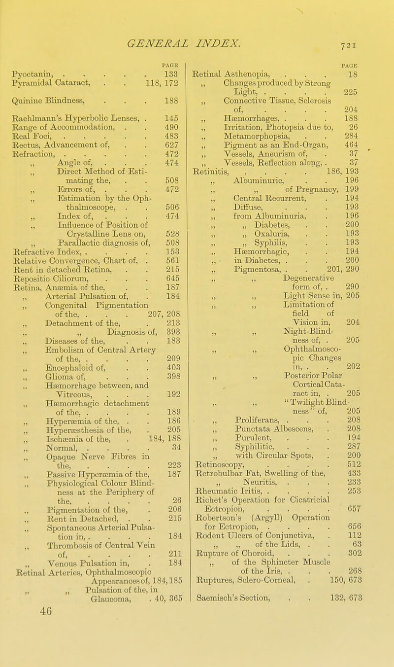 Pyoctanin, . Pyramidal Cataract, Quinine Blindness, PAGE 133 118, 172 188 508 472 506 474 528 508 153 561 215 645 187 184 Raehlmann's Hyperbolic Lenses, . 145 Range of Accommodation, . . 490 Real Foci 483 Rectus, Advancement of, . . 627 Refraction, 472 „ Angle of, . . . 474 „ Direct Method of Esti- mating the, „ Errors of, . „ Estimation by the Oph- thalmoscope, „ Index of, . „ Influence of Position of Crystalline Lens on, ,, Parallactic diagnosis of. Refractive Index, . Relative Convergence, Chart of, Rent in detached Retina, Repositio Ciliorum, Retina, Ansemia of the, ,, Arterial Pulsation of, „ Congenital Pigmentation of the, . . . 207, 208 „ Detachment of the, . 213 „ Diagnosis of, 393 „ Diseases of the, . . 183 ,, Embolism of Central Artery of the, .... ,, Encephaloid of, „ Glioma of, ... Haemorrhage between, and Vitreous, „ Hsemorrhagio detachment of the, .... „ Hyperaemia of the, . „ Hypersesthesia of the, „ Ischaemia of the, „ Normal, .... Opaque Nerve Fibres in the, .... „ Passive Hyperaemia of the, „ Physiological Colour Blind- ness at the Periphery of the „ Pigmentation of the, ., Rent in Detached, . „ Spontaneous Arterial Pulsa- tion in, . Thrombosis of Central Vein of, .... „ Venous Pulsation in, Retinal Arteries, Ophthalmoscopic Appearances of, 184,185 ,, „ Pulsation of the, in Glaucoma, . 40, 365 46 209 403 398 192 189 186 205 184, 188 34 223 187 26 206 215 184 211 184 PAGE Retinal Asthenopia, . . . 18 ,, Changes produced by Strong Light, .... 225 „ Connective Tissue, Sclerosis of 204 ,, Haemorrhages, . . . 188 ,, Irritation, Photopsia due to, 26 „ Metaniorphopsia, . . 284 „ Pigment as an End-Organ, 464 „ Vessels, Aneurism of, . 37 „ Vessels, Reflection along, . 37 Retinitis, . . . . ' 186, 193 ,, Albuminm-ic, . . 196 „ „ of Pregnancy, 199 „ Central Recurrent, . 194 Diffuse, . . . 198 „ from Albuminuria, . 196 „ Diabetes, . . 200 ,, „ Oxaluria, . . 193 ,, „ Syphilis, . . 193 Haemorrhagic, . . 194 ,, ■ in Diabetes, . . . 200 Pigmentosa, . . 201, 290 ,, ,, Degenerative form of, . 290 „ ,, Light Sense in, 205 ,. ,, Limitation of field of Vision in, 204 „ „ Night-Blind- ness of, . 205 ,, „ Ophthalmosco- pic Changes in, . . 202 ,, „ Posterior Polar Cortical Cata- ract in, . 205 „ „  Twilight Blind- ness  of, 205 „ Proliferans, . . . 208 ., Punctata Albescens, . 208 Purulent, ... 194 Syphilitic, ... 287 „ with Circular Spots, . 200 Retinoscopy, .... 512 Retrobulbar Eat, Swelling of the, 433 „ Neuritis, ... 233 Rheumatic Iritis, .... 253 Richet's Operation for Cicatricial Ectropion, .... 657 Robertson's (Argyll) Operation for Ectropion, .... 656 Rodent Ulcers of Conjunctiva, . 112 „ ,, of the Lids, . . 63 Rupture of Choroid, . . . 302 ,, of the Sphincter Muscle of the Iris. ... 268 Ruptures, Sclero-Corneal, . 150, 673 Saemisch's Section, . . 132, 673