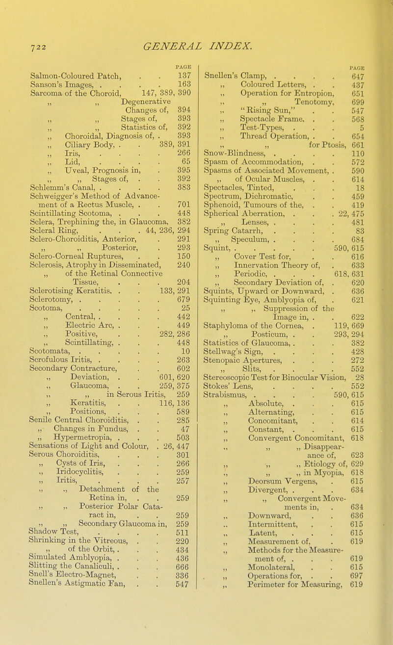 PAGE Salmon-Coloured Patch, . . 137 Sanson's Images, .... 163 Sarcoma of the Choroid, 147, 389, 390 ,, „ Degenerative Changes of, 394 Stages of, 393 Statistics of, 392 ,, Choroidal, Diagnosis of, . 393 „ Cihary Body, . . 389, 391 „ Iris, .... 266 „ Lid, .... 65 ,, Uveal, Prognosis in, . 395 ,, ,, Stages of, . . 392 Schlenun's Canal, .... 383 Schweigger's Method of Advance- ment of a Rectus Muscle, . . 701 Scintillating Scotoma, . . . 448 Sclera, Trephining the, in Glaucoma, 382 Scleral Ring, . . .44, 236, 294 Sclero-Choroiditis, Anterior, . 291 „ „ Posterior, . 293 Sclero-Corneal Ruptures, . . 150 Sclerosis, Atrophy in Disseminated, 240 „ of the Retinal Connective Tissue, ... 204 Sclerotising Keratitis. . . 133, 291 Sclerotomy, . . . . . 679 Scotoma, . . . . . 25 „ Central, .... 442 „ Electric Arc, . . . 449 „ Positive, . . 282,286 „ Scintillating, . . . 448 Scotomata, . . . . . 10 Scrofulous Iritis, .... 263 Secondary Contracture, . . 602 „ Deviation, . . 601, 620 ,, Glaucoma, . . 259,375 „ „ in Serous Iritis, 259 „ Keratitis, . . 116, 136 „ Positions, . . . 589 Senile Central Choroiditis, . . 285 ,, Changes in Fundus, . . 47 „ Hypermetropia, . . . 503 Sensations of Light and Colour, . 26, 447 Serous Choroiditis, . . . 301 „ Cysts of Iris, . . . 266 „ Iridocyclitis, . . . 259 „ Iritis, .... 257 ,, Detachment of the Retina in, . . 259 „ Posterior Polar Cata- ract in, . . 259 ,, „ Secondary Glaucoma in, 259 Shadow Test, . . . . 511 Shrinking in the Vitreous, . . 220 „ of the Orbit,. . . 434 Simulated Amblyopia, . . . 436 Slitting the CanalicuU, . . . 666 Snell's Electro-Magnet, . . 336 Snellen's Astigmatic Fan, . . 547 PAGE Snellen's Clamp, .... 647 ,, Coloured Letters, . . 437 ,, Operation for Entropion, 651 ,. „ Tenotomy, 699 Rising Sun, . . 547 „ Spectacle Frame. . . 568 ,, Test-Types, ... 5 „ Thread Operation, . . 654 „ „ for Ptosis, 661 Snovif-Blindness, . . . . 110 Spasm of Accommodation, . . 572 Spasms of Associated Movement, . 590 ,, of Ocular Muscles, . . 614 Spectacles, Tinted, ... 18 Spectrum, Dichromatic, . . 459 Sphenoid, Tumours of the, . . 419 Spherical Aberration, . . . 22, 475 ,, Lenses, .... 481 Spring Catarrh, .... 83 ,, Speculum, .... 684 Squint, 590, 615 Cover Test for, . . 616 ,, Innervation Theory of, . 633 Periodic, . . . 618, 631 ,, Secondary Deviation of, . 620 Squints, Upward or Downward, . 636 Squinting Eye, Amblyopia of, . 621 „ Suppression of the Image in, . . 622 Staphyloma of the Cornea, . 119, 669 „ Posticum, . . 293,294 Statistics of Glaucoma,. . . 382 SteUwag's Sign, .... 428 Stenopaic Apertures, . . . 272 „ Slits, .... 552 Stereoscopic Test for Binocular Vision, 28 Stokes' Lens, .... 552 Strabismus, .... 590, 615 ,, Absolute, . . . 615 „ Alternating, . . 615 ,, Concomitant, . . 614 „ Constant, . . . 615 Convergent Concomitant, 618 ,, „ Disappear- ance of, 623 „ Etiology of, 629 „ „ in Myopia, 618 Deorsum Vergens, . 615 Divergent, . . . 634 ,, Convergent Move- ments in, . 634 Downward, . . 636 Intermittent, . . 615 Latent, . . . 615 Measurement of, . 619 Methods for the Measure- ment of, . . . 619 Monolateral, . . 615 Operations for, . . 697 Perimeter for Measuring, 619