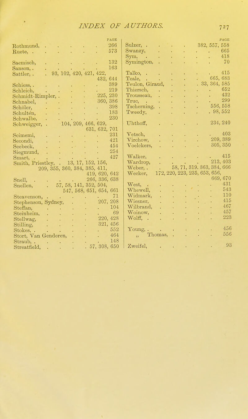 PAQB Rothmund 266 Ruete, 573 Saemisch, 132 Sanson, 163 Sattler, . . 93,102,420,421,422, 432, 644 389 219 Schiess,. Schleich, Schmidt-Rimpler, Schnabel, Scholer, Schulten, Schwalbe, Schweigger, . Scimemi, Secondi, Seebeck, Siegmund, Smart, . Smith, Priestley, 225, 230 360, 386 398 183 230 104, 209, 466, 629, 631, 632, 701 231 421 454 254 427 13, 17, 152, 156, 209, 355, 360, 384, 385, 411, 419, 620, 642 Snell, .... 266, 336, 638 Snellen, . 57, 58, 141, 352, 504, 547, 568, 651, 654, 661 Steavenson, . Stephenson, Sydney, Steffan, Steinheim, Stellwag, StiUing, Stokes, . Stort, Van Genderen, Straub, . Streatfield, 71 207, 208 104 69 220, 428 321, 456 552 464 148 57, 308, 650 Sulzer, . Swanzy, Sym, Symington, . Talko, . Teale, . Teulon, Giraud, Thiersch, Trousseau, True, . Tscherning, . Tweedy, PAGE 382, 557, 558 665 418 70 415 665, 683 33, 364, 585 652 432 299 556, 558 . 98,552 Uhthoff, .... 234,240 Vetsch, 403 Virchow, .... 209,389 Voelckers, .... 305,350 Walker 415 Wardrop, .... 213,403 Weber, . . 58, 71, 319. 363, 384, 666 Wecker, 172, 220, 223, 235, 653, 656, 669, 670 West, 431 WheweU, 543 Widmark, . . . . . 110 Wiesner, . . . ' . • 415 Wilbrand, 467 Woinow, 457 Wolflf, 223 Young, Thomas, Zweifel, 456 556 93