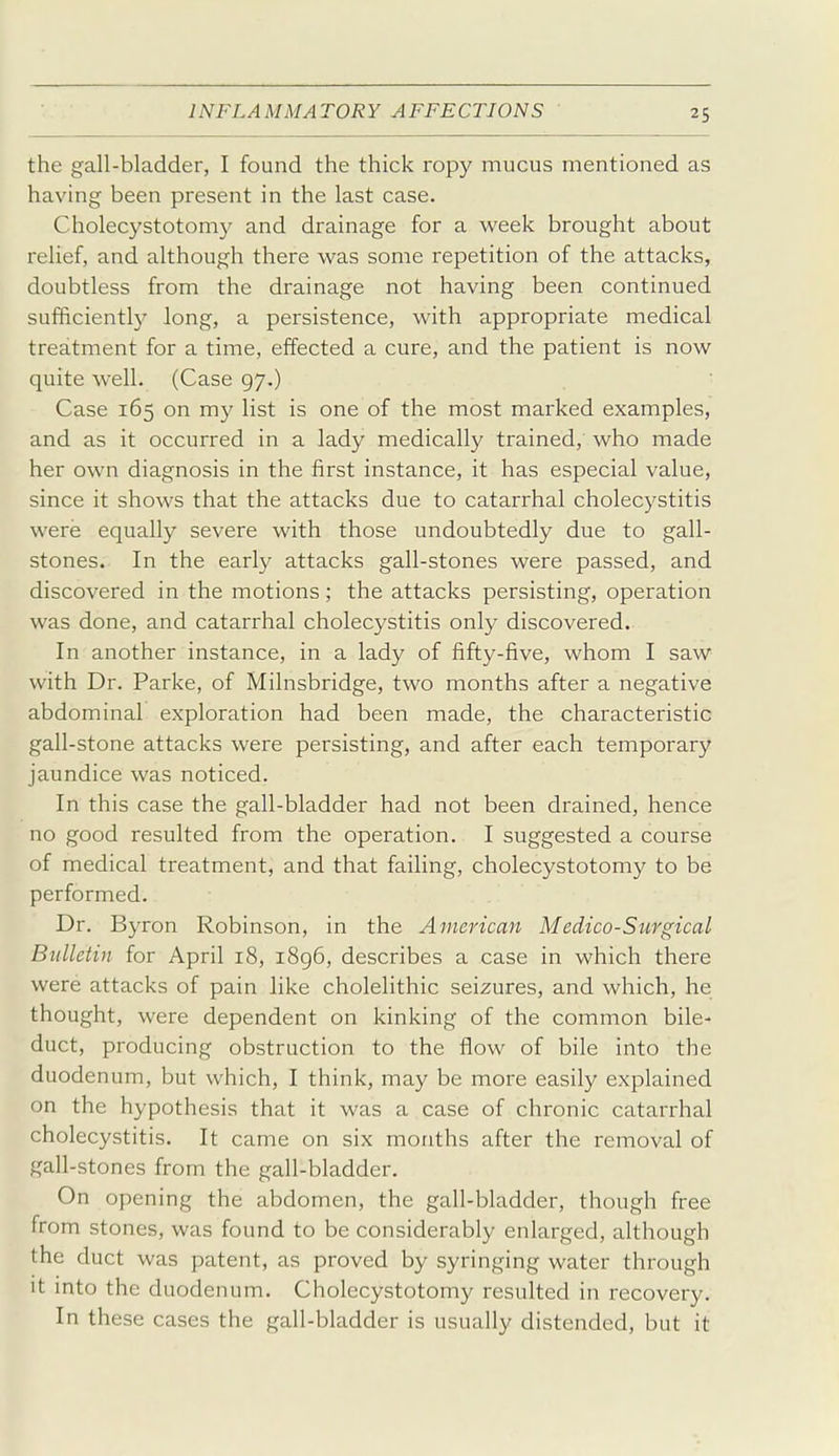 I INFLAMMATORY AFFECTIONS 25 the gall-bladder, I found the thick ropy mucus mentioned as having been present in the last case. Cholecystotomy and drainage for a week brought about relief, and although there was some repetition of the attacks, doubtless from the drainage not having been continued sufficiently long, a persistence, with appropriate medical treatment for a time, effected a cure, and the patient is now quite well, (Case 97,) Case 165 on my list is one of the most marked examples, and as it occurred in a lady medically trained, who made her own diagnosis in the first instance, it has especial value, since it shows that the attacks due to catarrhal cholecystitis were equally severe with those undoubtedly due to gall- stones. In the early attacks gall-stones were passed, and discovered in the motions; the attacks persisting, operation was done, and catarrhal cholecystitis only discovered. In another instance, in a lady of fifty-five, whom I saw with Dr. Parke, of Milnsbridge, tw^o months after a negative abdominal exploration had been made, the characteristic gall-stone attacks were persisting, and after each temporary jaundice was noticed. In this case the gall-bladder had not been drained, hence no good resulted from the operation. I suggested a course of medical treatment, and that failing, cholecystotomy to be performed. Dr. Byron Robinson, in the American Medico-Surgical Bulletin for April 18, i8g6, describes a case in which there were attacks of pain like cholelithic seizures, and which, he thought, were dependent on kinking of the common bile- duct, producing obstruction to the flow of bile into the duodenum, but which, I think, may be more easily explained on the hypothesis that it was a case of chronic catarrhal cholecystitis. It came on six months after the removal of gall-stones from the gall-bladder. On opening the abdomen, the gall-bladder, though free from stones, was found to be considerably enlarged, although the duct was patent, as proved by syringing water through it into the duodenum. Cholecystotomy resulted in recovery. In these cases the gall-bladder is usually distended, but it