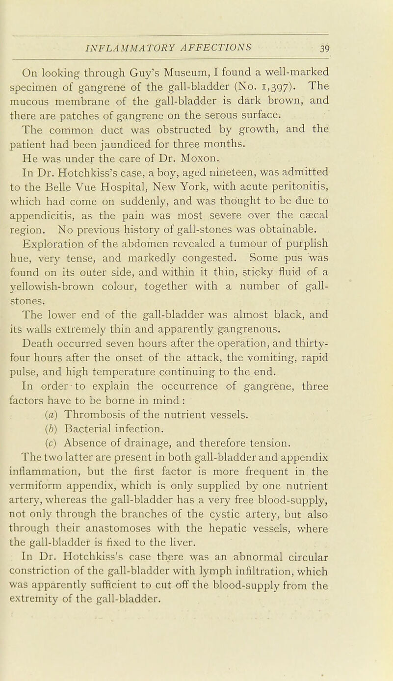 On looking through Guy's Museum, I found a well-marked specimen of gangrene of the gall-bladder (No. 1,397). The mucous membrane of the gall-bladder is dark brown, and there are patches of gangrene on the serous surface. The common duct was obstructed by growth, and the patient had been jaundiced for three months. He was under the care of Dr. Moxon. In Dr. Hotchkiss's case, a boy, aged nineteen, was admitted to the Belle Vue Hospital, New York, with acute peritonitis, which had come on suddenly, and was thought to be due to appendicitis, as the pain was most severe over the cascal region. No previous history of gall-stones was obtainable. Exploration of the abdomen revealed a tumour of purplish hue, very tense, and markedly congested. Some pus was found on its outer side, and within it thin, sticky fluid of a yellowish-brown colour, together with a number of gall- stones. The lower end of the gall-bladder was almost black, and its walls extremely thin and apparently gangrenous. Death occurred seven hours after the operation, and thirty- four hours after the onset of the attack, the vomiting, rapid pulse, and high temperature continuing to the end. In order to explain the occurrence of gangrene, three factors have to be borne in mind: (a) Thrombosis of the nutrient vessels. {b) Bacterial infection. (c) Absence of drainage, and therefore tension. The two latter are present in both gall-bladder and appendix inflammation, but the first factor is more frequent in the vermiform appendix, which is only supplied by one nutrient artery, whereas the gall-bladder has a very free blood-supply, not only through the branches of the cystic artery, but also through their anastomoses with the hepatic vessels, where the gall-bladder is fixed to the liver. In Dr. Hotchkiss's case there was an abnormal circular constriction of the gall-bladder with lymph infiltration, which was apparently sufficient to cut off the blood-supply from the extremity of the gall-bladder.